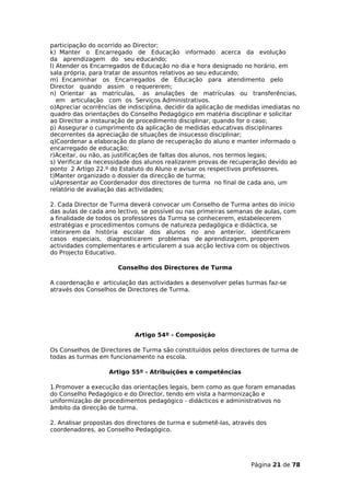 participação do ocorrido ao Director;
k) Manter o Encarregado de Educação informado acerca da evolução
da aprendizagem do seu educando;
l) Atender os Encarregados de Educação no dia e hora designado no horário, em
sala própria, para tratar de assuntos relativos ao seu educando;
m) Encaminhar os Encarregados de Educação para atendimento pelo
Director quando assim o requererem;
n) Orientar as matrículas, as anulações de matrículas ou transferências,
   em articulação com os Serviços Administrativos.
o)Apreciar ocorrências de indisciplina, decidir da aplicação de medidas imediatas no
quadro das orientações do Conselho Pedagógico em matéria disciplinar e solicitar
ao Director a instauração de procedimento disciplinar, quando for o caso;
p) Assegurar o cumprimento da aplicação de medidas educativas disciplinares
decorrentes da apreciação de situações de insucesso disciplinar;
q)Coordenar a elaboração do plano de recuperação do aluno e manter informado o
encarregado de educação;
r)Aceitar, ou não, as justificações de faltas dos alunos, nos termos legais;
s) Verificar da necessidade dos alunos realizarem provas de recuperação devido ao
ponto 2 Artigo 22.º do Estatuto do Aluno e avisar os respectivos professores.
t)Manter organizado o dossier da direcção de turma;
u)Apresentar ao Coordenador dos directores de turma no final de cada ano, um
relatório de avaliação das actividades;

2. Cada Director de Turma deverá convocar um Conselho de Turma antes do início
das aulas de cada ano lectivo, se possível ou nas primeiras semanas de aulas, com
a finalidade de todos os professores da Turma se conhecerem, estabelecerem
estratégias e procedimentos comuns de natureza pedagógica e didáctica, se
inteirarem da história escolar dos alunos no ano anterior, identificarem
casos especiais, diagnosticarem problemas de aprendizagem, proporem
actividades complementares e articularem a sua acção lectiva com os objectivos
do Projecto Educativo.

                      Conselho dos Directores de Turma

A coordenação e articulação das actividades a desenvolver pelas turmas faz-se
através dos Conselhos de Directores de Turma.




                            Artigo 54º - Composição

Os Conselhos de Directores de Turma são constituídos pelos directores de turma de
todas as turmas em funcionamento na escola.

                   Artigo 55º - Atribuições e competências

1.Promover a execução das orientações legais, bem como as que foram emanadas
do Conselho Pedagógico e do Director, tendo em vista a harmonização e
uniformização de procedimentos pedagógico - didácticos e administrativos no
âmbito da direcção de turma.

2. Analisar propostas dos directores de turma e submetê-las, através dos
coordenadores, ao Conselho Pedagógico.




                                                                   Página 21 de 78
 