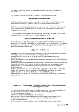 3. Propor e planificar formas de actuação junto dos pais e encarregados de
educação.

4. Promover a interacção entre a escola e a comunidade educativa.

                          Artigo 56º - Funcionamento

1. Reúnem ordinariamente, por convocatória do Director, no início de cada ano
lectivo e no fim de cada período, antes de cada momento de avaliação.

2. Podem reunir extraordinariamente, por convocatória do Director, sob proposta
dos Coordenadores dos Directores de Turma ou de, pelo menos, um terço dos
respectivos membros.

3. As reuniões ordinárias e extraordinárias são presididas pelo Director que pode
delegar, sempre que entenda, no respectivo Coordenador.

                    Coordenador dos Directores de Turma

O Coordenador de Directores de Turma será nomeado pelo Director de entre os
Directores de Turma e assegurará a coordenação dos respectivos Directores
de Turma, com vista à articulação das actividades, projectos e visitas de
estudo que estes promoverem.

                            Artigo 57º - Atribuições:

a)Divulgar, junto dos referidos Directores de Turma, toda a informação necessária
ao adequado desenvolvimento das suas competências;
b) Estabelecer a aproximação de projectos com finalidades e objectivos
semelhantes;
c) Evitar que existam procedimentos discrepantes, pedagógicos ou administrativos
entre os alunos;
d) Assegurar que os procedimentos que vierem a ser definidos para as reuniões de
Conselho de Turma com carácter avaliativo sejam comuns a todas as turmas;
e) Apresentar ao Conselho Pedagógico projectos a desenvolver no âmbito
interdisciplinar;
f) Ser responsável por um dossier de legislação actualizado, contendo
todos os diplomas legais necessários à gestão das Direcções de Turma;
g) Representar os Directores de Turma no Conselho Pedagógico;
h) Apresentar ao Director no final do ano, um relatório crítico anual, do trabalho
desenvolvido.




   Artigo 58º - Coordenador Pedagógico de Turma do Ensino Secundário
                         Recorrente por módulos

1 – A designação do coordenador pedagógico de turma é da responsabilidade do
Director, que, para o efeito, nomeia um dos professores da turma.
2 – Ao coordenador compete:
a) Presidir aos conselhos de turma de avaliação;
b) Colaborar com o coordenador do ensino secundário recorrente e com os
directores de curso, nomeadamente no que se refere à coordenação
curricular e pedagógica;
c) Promover, em conselho de turma, a reflexão conjunta sobre as práticas

                                                                    Página 22 de 78
 