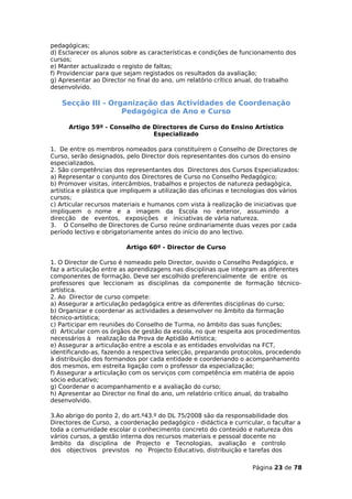 pedagógicas;
d) Esclarecer os alunos sobre as características e condições de funcionamento dos
cursos;
e) Manter actualizado o registo de faltas;
f) Providenciar para que sejam registados os resultados da avaliação;
g) Apresentar ao Director no final do ano, um relatório crítico anual, do trabalho
desenvolvido.

   Secção III - Organização das Actividades de Coordenação
                   Pedagógica de Ano e Curso

      Artigo 59º - Conselho de Directores de Curso do Ensino Artístico
                               Especializado

1. De entre os membros nomeados para constituírem o Conselho de Directores de
Curso, serão designados, pelo Director dois representantes dos cursos do ensino
especializados.
2. São competências dos representantes dos Directores dos Cursos Especializados:
a) Representar o conjunto dos Directores de Curso no Conselho Pedagógico;
b) Promover visitas, intercâmbios, trabalhos e projectos de natureza pedagógica,
artística e plástica que impliquem a utilização das oficinas e tecnologias dos vários
cursos;
c) Articular recursos materiais e humanos com vista à realização de iniciativas que
impliquem o nome e a imagem da Escola no exterior, assumindo a
direcção de eventos, exposições e iniciativas de vária natureza.
3. O Conselho de Directores de Curso reúne ordinariamente duas vezes por cada
período lectivo e obrigatoriamente antes do início do ano lectivo.

                         Artigo 60º - Director de Curso

1. O Director de Curso é nomeado pelo Director, ouvido o Conselho Pedagógico, e
faz a articulação entre as aprendizagens nas disciplinas que integram as diferentes
componentes de formação. Deve ser escolhido preferencialmente de entre os
professores que leccionam as disciplinas da componente de formação técnico-
artística.
2. Ao Director de curso compete:
a) Assegurar a articulação pedagógica entre as diferentes disciplinas do curso;
b) Organizar e coordenar as actividades a desenvolver no âmbito da formação
técnico-artística;
c) Participar em reuniões do Conselho de Turma, no âmbito das suas funções;
d) Articular com os órgãos de gestão da escola, no que respeita aos procedimentos
necessários à realização da Prova de Aptidão Artística;
e) Assegurar a articulação entre a escola e as entidades envolvidas na FCT,
identificando-as, fazendo a respectiva selecção, preparando protocolos, procedendo
à distribuição dos formandos por cada entidade e coordenando o acompanhamento
dos mesmos, em estreita ligação com o professor da especialização;
f) Assegurar a articulação com os serviços com competência em matéria de apoio
sócio educativo;
g) Coordenar o acompanhamento e a avaliação do curso;
h) Apresentar ao Director no final do ano, um relatório crítico anual, do trabalho
desenvolvido.

3.Ao abrigo do ponto 2, do art.º43.º do DL 75/2008 são da responsabilidade dos
Directores de Curso, a coordenação pedagógico - didáctica e curricular, o facultar a
toda a comunidade escolar o conhecimento concreto do conteúdo e natureza dos
vários cursos, a gestão interna dos recursos materiais e pessoal docente no
âmbito da disciplina de Projecto e Tecnologias, avaliação e controlo
dos objectivos previstos no Projecto Educativo, distribuição e tarefas dos

                                                                    Página 23 de 78
 