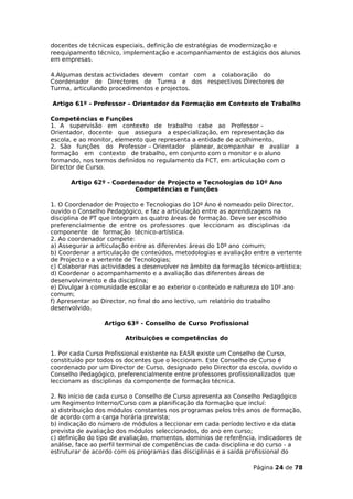 docentes de técnicas especiais, definição de estratégias de modernização e
reequipamento técnico, implementação e acompanhamento de estágios dos alunos
em empresas.

4.Algumas destas actividades devem contar com a colaboração do
Coordenador de Directores de Turma e dos respectivos Directores de
Turma, articulando procedimentos e projectos.

Artigo 61º - Professor – Orientador da Formação em Contexto de Trabalho

Competências e Funções
1. A supervisão em contexto de trabalho cabe ao Professor –
Orientador, docente que assegura a especialização, em representação da
escola, e ao monitor, elemento que representa a entidade de acolhimento.
2. São funções do Professor – Orientador planear, acompanhar e avaliar a
formação em contexto de trabalho, em conjunto com o monitor e o aluno
formando, nos termos definidos no regulamento da FCT, em articulação com o
Director de Curso.

      Artigo 62º - Coordenador de Projecto e Tecnologias do 10º Ano
                         Competências e Funções

1. O Coordenador de Projecto e Tecnologias do 10º Ano é nomeado pelo Director,
ouvido o Conselho Pedagógico, e faz a articulação entre as aprendizagens na
disciplina de PT que integram as quatro áreas de formação. Deve ser escolhido
preferencialmente de entre os professores que leccionam as disciplinas da
componente de formação técnico-artística.
2. Ao coordenador compete:
a) Assegurar a articulação entre as diferentes áreas do 10º ano comum;
b) Coordenar a articulação de conteúdos, metodologias e avaliação entre a vertente
de Projecto e a vertente de Tecnologias;
c) Colaborar nas actividades a desenvolver no âmbito da formação técnico-artística;
d) Coordenar o acompanhamento e a avaliação das diferentes áreas de
desenvolvimento e da disciplina;
e) Divulgar à comunidade escolar e ao exterior o conteúdo e natureza do 10º ano
comum;
f) Apresentar ao Director, no final do ano lectivo, um relatório do trabalho
desenvolvido.

                 Artigo 63º - Conselho de Curso Profissional

                        Atribuições e competências do

1. Por cada Curso Profissional existente na EASR existe um Conselho de Curso,
constituído por todos os docentes que o leccionam. Este Conselho de Curso é
coordenado por um Director de Curso, designado pelo Director da escola, ouvido o
Conselho Pedagógico, preferencialmente entre professores profissionalizados que
leccionam as disciplinas da componente de formação técnica.

2. No início de cada curso o Conselho de Curso apresenta ao Conselho Pedagógico
um Regimento Interno/Curso com a planificação da formação que incluí:
a) distribuição dos módulos constantes nos programas pelos três anos de formação,
de acordo com a carga horária prevista;
b) indicação do número de módulos a leccionar em cada período lectivo e da data
prevista de avaliação dos módulos seleccionados, do ano em curso;
c) definição do tipo de avaliação, momentos, domínios de referência, indicadores de
análise, face ao perfil terminal de competências de cada disciplina e do curso - a
estruturar de acordo com os programas das disciplinas e a saída profissional do

                                                                  Página 24 de 78
 