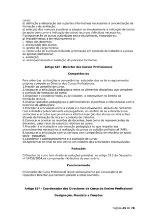 curso;
d) definição e elaboração dos suportes informativos necessários à concretização da
formação e da avaliação;
e) selecção dos manuais escolares a adoptar ou simplesmente a indicação de textos
de apoio bem como a indicação de outros recursos didácticos necessários;
f) programação de outras actividades extra-disciplinares, integradoras;
g) Procedimentos a ter relativamente a:
i. faltas dos docentes;
ii. assiduidade dos alunos;
iii. gestão da carga horária;
iv. construção do currículo incluindo a formação em contexto de trabalho e a prova
de aptidão profissional;
v. avaliação;
vi. acompanhamento e avaliação do processo formativo.

                Artigo 64º - Director dos Cursos Profissionais

                                 Competências

Para além das atribuições e competências estabelecidas na lei e regulamentos
próprios compete ao Director dos Cursos Profissionais:
1.Presidir ao conselho de curso;
2.Assegurar a articulação pedagógica entre as diferentes disciplinas que compõem
o currículo de formação do curso;
3.Organizar e coordenar todas as actividades a desenvolver no âmbito da
formação técnica;
4.Analisar questões pedagógicas e administrativas específicas e relacionadas com o
exercício de atribuições;
5.Proceder à articulação entre a escola e o meio envolvente, através de contactos
com entidades potencialmente empregadoras, no sentido de se estabelecerem
protocolos e acordos que permitam a efectiva inserção dos alunos na vida activa
através de formação técnica em contexto de trabalho;
6.Convocar e orientar as reuniões de docentes, bem como de representantes de
discentes, para tratar de assuntos relativos ao curso;
7.Proceder à articulação e coordenação pedagógica no que respeita aos
procedimentos necessários à realização da prova de aptidão profissional (PAP);
8.Assegurar a articulação com os serviços com competência em matéria de apoio
sócio - educativo;
9.Coordenar o acompanhamento e a avaliação do curso;
10.Apresentar no final do ano lectivo um relatório das actividades desenvolvidas.

                                   Reduções

O Director de curso tem direito às reduções previstas no artigo 33.2 do Despacho
nº 14758/2004,na componente não lectiva do seu horário.

                                Funcionamento

O Conselho de Curso Profissional reúne semanalmente por convocatória do
respectivo Director que também preside a estas reuniões;




 Artigo 65º - Coordenador dos Directores de Curso do Ensino Profissional

                       Designação, Mandato e Funções



                                                                  Página 25 de 78
 