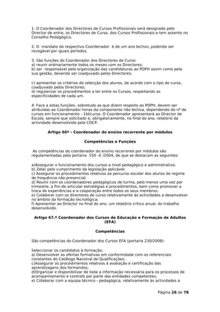 1. O Coordenador dos Directores de Cursos Profissionais será designado pelo
Director de entre, os Directores de Curso, dos Cursos Profissionais e tem assento no
Conselho Pedagógico.

2. O mandato do respectivo Coordenador é de um ano lectivo, podendo ser
revogável por iguais períodos.

3. São funções do Coordenador dos Directores de Curso:
a) reunir ordinariamente todos os meses com os Directores;
b) ser responsável pela organização das candidaturas ao POPH assim como pela
sua gestão, devendo ser coadjuvado pelos Directores;

c) apresentar os critérios de selecção dos alunos, de acordo com o tipo de curso,
coadjuvado pelos Directores;
d) regularizar os procedimentos a ter entre os Cursos, respeitando as
especificidades de cada um.

4. Face a estas funções, sobretudo as que dizem respeito ao POPH, devem ser
atribuídas ao Coordenador horas da componente não lectiva, dependendo do nº de
cursos em funcionamento - 1bl/curso. O Coordenador apresentará ao Director de
Escola, sempre que solicitado e, obrigatoriamente, no final do ano, relatório da
actividade desenvolvida pela CDCP.

        Artigo 66º - Coordenador do ensino recorrente por módulos

                            Competências e Funções

 As competências do coordenador do ensino recorrente por módulos são
regulamentadas pela portaria 550 –E /2004, de que se destacam as seguintes:

a)Assegurar o funcionamento dos cursos a nível pedagógico e administrativo;
b) Zelar pelo cumprimento da legislação aplicável;
c) Assegurar os procedimentos relativos ao percurso escolar dos alunos do regime
de frequência não presencial;
d) Reunir com os coordenadores pedagógicos de turma, pelo menos uma vez por
trimestre, a fim de articular estratégias e procedimentos, bem como promover a
troca de experiências e a cooperação entre todos os seus membros;
e) Colaborar com os directores de curso relativamente às actividades a desenvolver
no âmbito da formação tecnológica;
f) Apresentar ao Director no final do ano, um relatório crítico anual, do trabalho
desenvolvido.

 Artigo 67.º Coordenador dos Cursos de Educação e Formação de Adultos
                                 (EFA)

                                  Competências

São competências do Coordenador dos Cursos EFA (portaria 230/2008):

Seleccionar os candidatos à formação;
a) Desenvolver as ofertas formativas em conformidade com os referenciais
constantes do Catálogo Nacional de Qualificações;
c)Assegurar os procedimentos relativos à avaliação e certificação das
aprendizagens dos formandos;
d)Organizar e disponibilizar de toda a informação necessária para os processos de
acompanhamento e controlo por parte das entidades competentes;
e) Colaborar com a equipa técnico - pedagógica, relativamente às actividades a


                                                                    Página 26 de 78
 