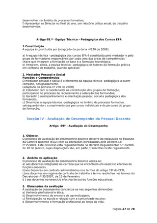 desenvolver no âmbito do processo formativo;
f) Apresentar ao Director no final do ano, um relatório crítico anual, do trabalho
desenvolvido.



          Artigo 68.º - Equipa Técnico - Pedagógica dos Cursos EFA

1.Constituição
A equipa é constituída por (adaptado da portaria nº230 de 2008):

a) A equipa técnica - pedagógica dos cursos EFA é constituída pelo mediador e pelo
grupo de formadores responsáveis por cada uma das áreas de competências -
chave que integram a formação de base e a formação tecnológica.
b) Integram, ainda, a equipa técnico - pedagógica os tutores da formação prática
em contexto de trabalho, quando aplicável.

2. Mediador Pessoal e Social
Funções e Competências
O mediador pessoal e social é o elemento da equipa técnico -pedagógica a quem
compete, designadamente:
(adaptado da portaria nº 230 de 2008)
a) Colaborar com o coordenador na constituição dos grupos de formação,
participando no processo de recrutamento e selecção dos formandos;
b) Garantir o acompanhamento e orientação pessoal, social e pedagógica dos
formandos;
c) Dinamizar a equipa técnico -pedagógica no âmbito do processo formativo,
salvaguardando o cumprimento dos percursos individuais e do percurso do grupo
de formação;


   Secção IV - Avaliação de Desempenho do Pessoal Docente

                    Artigo 69º - Avaliação do Desempenho


1. Objecto
O processo de avaliação do desempenho docente decorre do estipulado no Estatuto
da Carreira Docente (ECD) com as alterações introduzidas pelo Decreto-Lei
nº15/2007. Este processo está regulamentado no Decreto Regulamentar n.º 2/2008,
de 10 de Janeiro, cujas disposições são, em parte, transcritas neste regulamento.


2. Âmbito de aplicação
O processo de avaliação do desempenho docente aplica-se:
a) aos docentes integrados na carreira que se encontrem em exercício efectivo de
funções docentes
b)aos docentes em contrato administrativo nos termos do artigo 33º do ECD;
c)aos docentes em regime de contrato de trabalho a termo resolutivo nos termos do
Decreto-Lei nº 35/2007, de 15 de Fevereiro
d ) aos docentes no exercício efectivo de outras funções educativas.

3. Dimensões da avaliação
A avaliação do desempenho concretiza-se nas seguintes dimensões:
a) Vertente profissional e ética;
b) Desenvolvimento do ensino e da aprendizagem;
c) Participação na escola e relação com a comunidade escolar;
d )Desenvolvimento e formação profissional ao longo da vida.

                                                                      Página 27 de 78
 