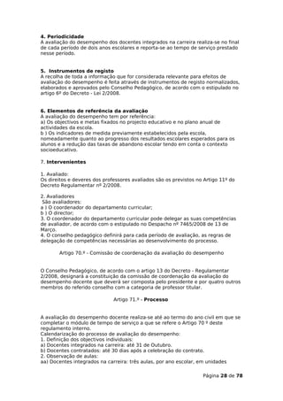 4. Periodicidade
A avaliação do desempenho dos docentes integrados na carreira realiza-se no final
de cada período de dois anos escolares e reporta-se ao tempo de serviço prestado
nesse período.


5. Instrumentos de registo
A recolha de toda a informação que for considerada relevante para efeitos de
avaliação do desempenho é feita através de instrumentos de registo normalizados,
elaborados e aprovados pelo Conselho Pedagógico, de acordo com o estipulado no
artigo 6º do Decreto - Lei 2/2008.


6. Elementos de referência da avaliação
A avaliação do desempenho tem por referência:
a) Os objectivos e metas fixados no projecto educativo e no plano anual de
actividades da escola.
b ) Os indicadores de medida previamente estabelecidos pela escola,
nomeadamente quanto ao progresso dos resultados escolares esperados para os
alunos e a redução das taxas de abandono escolar tendo em conta o contexto
socioeducativo.

7. Intervenientes

1. Avaliado:
Os direitos e deveres dos professores avaliados são os previstos no Artigo 11º do
Decreto Regulamentar nº 2/2008.

2. Avaliadores
 São avaliadores:
a ) O coordenador do departamento curricular;
b ) O director;
3. O coordenador do departamento curricular pode delegar as suas competências
de avaliador, de acordo com o estipulado no Despacho nº 7465/2008 de 13 de
Março.
4. O conselho pedagógico definirá para cada período de avaliação, as regras de
delegação de competências necessárias ao desenvolvimento do processo.

       Artigo 70.º - Comissão de coordenação da avaliação do desempenho


O Conselho Pedagógico, de acordo com o artigo 13 do Decreto - Regulamentar
2/2008, designará a constituição da comissão de coordenação da avaliação do
desempenho docente que deverá ser composta pelo presidente e por quatro outros
membros do referido conselho com a categoria de professor titular.

                              Artigo 71.º - Processo


A avaliação do desempenho docente realiza-se até ao termo do ano civil em que se
completar o módulo de tempo de serviço a que se refere o Artigo 70 º deste
regulamento interno.
Calendarização do processo de avaliação do desempenho:
1. Definição dos objectivos individuais:
a) Docentes integrados na carreira: até 31 de Outubro.
b) Docentes contratados: até 30 dias após a celebração do contrato.
2. Observação de aulas:
aa) Docentes integrados na carreira: três aulas, por ano escolar, em unidades

                                                                   Página 28 de 78
 