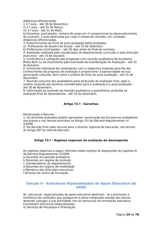 didácticas diferenciadas
i) 1.ª aula – até 30 de Novembro;
ii) 2.ª aula – até 31 de Março;
iii) 3.ª aula – até 31 de Maio.
b) Docentes contratados: número de aulas em nº proporcional ao desenvolvimento
do contrato: 1 aula observada por cada 3 meses de contrato, em unidades
didácticas diferenciadas.
3. Preenchimento da ficha de auto-avaliação pelos avaliados.
a) Professores do Quadro de Escola – até 15 de Setembro
b) Professores Contratados – até 30 dias antes do final do contrato.
4. Avaliação realizada pelo coordenador do departamento curricular e pela direcção
executiva - até 15 de Outubro.
5. Conferência e validação das propostas com menção qualitativa de Excelente,
Muito Bom ou de Insuficiente pela Comissão de Coordenação da Avaliação – até 31
de Outubro.
6. Entrevista individual dos avaliadores com o respectivo avaliado para lhe dar
conhecimento da proposta de avaliação e proporcionar a oportunidade da sua
apreciação conjunta, bem como a análise da ficha de auto-avaliação – até 15 de
Novembro.
7. Reunião conjunta dos avaliadores para atribuição da avaliação final, após a
análise conjunta dos factores considerados para a avaliação e a auto-avaliação –
até 30 de Novembro.
8. Informação ao avaliado da menção qualitativa e quantitativa atribuída na
avaliação final do desempenho - até 10 de Dezembro.


                              Artigo 72.º - Garantias


Reclamação e Recurso
1. Os docentes avaliados podem apresentar reclamação escrita para os avaliadores
nos prazos e nos termos previstos no Artigo 25º do Decreto Regulamentar nº
2/2008.
2. Da decisão final cabe recurso para o director regional de educação, nos termos
do Artigo 26º do referido Decreto.


        Artigo 73.º - Regimes especiais de avaliação do desempenho


Os regimes especiais a seguir referidos estão sujeitos às disposições do Capítulo III
de Decreto Regulamentar 2/2008:
a Docentes em período probatório
b Docentes em regime de contrato
c Coordenadores de departamento
d Docentes em regime de mobilidade
e Membros das direcções executivas
f Director de centro de formação.


  Secção V - Estruturas Especializadas de Apoio Educativo da
                            EASR

As estruturas especializados de apoio educativo destinam - se a promover a
existência de condições que assegurem a plena integração escolar dos alunos,
devendo conjugar a sua actividade com as estruturas de orientação educativa.
Constituem estruturas especializadas:
a) Serviços de Psicologia e Orientação

                                                                     Página 29 de 78
 