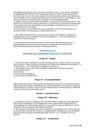 estratégias segundo os quais a escola se propõe cumprir a sua função educativa;
b) «Regulamento interno» o documento que define o regime de funcionamento
da Escola, de cada um dos seus órgãos de administração e gestão, das estruturas
de orientação e dos serviços administrativos, técnicos e técnico -pedagógicos, bem
como os direitos e os deveres dos membros da comunidade escolar;
c) «Planos anual e plurianual de actividades» os documentos de planeamento, que
definem, em função do projecto educativo, os objectivos, as formas de organização
e de programação das actividades e que procedem à identificação dos recursos
necessários à sua execução;
d) «Orçamento» o documento em que se prevêem, de forma discriminada, as
receitas a obter e as despesas a realizar pela Escola.

2. São ainda instrumentos de autonomia da Escola, para efeito da respectiva
prestação de contas, o relatório anual de actividades, a conta de gerência e o
relatório de auto-avaliação.

3. O contrato de autonomia constitui o instrumento de desenvolvimento e
aprofundamento da autonomia da Escola e é celebrado na sequência de
procedimentos de auto-avaliação e avaliação externa.

                       CAPÍTULO III
            REGIME DE ADMINISTRAÇÃO E GESTÃO

                                Artigo 8º - Órgãos

1. A administração e gestão da escola é assegurada por órgãos próprios, aos quais
cabe cumprir e fazer cumprir os princípios e os objectivos referidos nos artigos 3.º e
4.º do Decreto - Lei nº75/2008 e o Regulamento Interno.
2. São órgãos de direcção, administração e gestão de escola os seguintes.
a) O Conselho Geral;
b) O Director;
c) O Conselho Pedagógico;
d) O Conselho Administrativo.

                          Artigo 9º - Incompatibilidade

Não se pode verificar o desempenho simultâneo de mais que um cargo ou função,
sempre que daí resulte a designação da mesma pessoa em mais que um órgão de
administração ou gestão, salvo em casos devidamente fundamentados e mediante
o parecer favorável do Conselho Geral.

                            Secção I - Conselho Geral

                              Artigo 10º - Definição

1. O Conselho Geral é o órgão de direcção estratégica responsável pela definição
das linhas orientadoras da actividade da escola, assegurando a participação e
representação da comunidade educativa, nos termos e para os efeitos do n.º4 do
artigo 48.º da Lei de Bases do Sistema Educativo.
2. Sem prejuízo do disposto do número anterior, a articulação com o município faz-
se através das Câmaras Municipais no respeito pelas competências dos Conselhos
Municipais de educação estabelecidos pelo Decreto - Lei n.º7/2003, de 15 de
Janeiro.

                            Artigo 11º - Composição



                                                                      Página 3 de 78
 