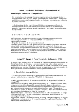 Artigo 76.º - Núcleo de Projectos e Actividades (NPA)

Constituição, Atribuições e Competências

 1.É constituído por todos os professores responsáveis por todos os projectos e
 actividades em curso na EASR, sendo coordenado por um docente ( Coordenador
 do NPA) em exercício efectivo de funções na EASR, em articulação com o Director
 e por ele nomeado.

 2.O núcleo do projectos e actividades (NPA) é um serviço especializado de
 coordenação das actividades de desenvolvimento educativo, que tem como
 objectivo o acompanhamento, gestão e avaliação , com vista a uma melhoria da
 sua qualidade.


 3. Competências do Coordenador do NPA

a) Coordenar e acompanhar os projectos e actividades de desenvolvimento
educativo programados ou em curso na EASR, nomeadamente:
- Plano de actividades;
- Projectos de parceria Nacional ou Internacional;
- Clubes, ateliers livres, oficinas artísticas ou outras formas organizadas abertas à
comunidade escolar e extra escolar orientadas por um ou mais docente que
apresentam anualmente ao Coordenador um relatório das actividades realizadas,
despesas efectuadas e projecto de orçamento e actividades para o ano seguinte;
b) Elaborar um relatório de avaliação desses projectos e actividades, a apresentar
ao Director e ao Conselho Pedagógico.




         Artigo 77º -Equipa do Plano Tecnológico da Educação (PTE)

A equipa PTE é uma estrutura de coordenação e acompanhamento dos projectos do
Plano Tecnológico da Educação e tem como objectivos, entre outros, apoiar a
integração da utilização das TIC nas actividades lectivas e não lectivas, quer a nível
pedagógico quer técnico -didáctico, proceder ao levantamento das necessidades de
formação e zelar pelo funcionamento dos equipamentos existentes.

   1. Constituição e competências

1.A constituição da equipa PTE é da responsabilidade do Director e deverá ter em
conta o estabelecido no despacho nº700/2009 de 9 de Janeiro.

2. Para além das previstas no despacho nº700/2009 de 9 de Janeiro, compete à
equipe PTE
a) Elaborar, na escola um plano de acção anual para as TIC (plano TIC). Este plano
visa promover a utilização das TIC nas actividades lectivas e não lectivas,
rentabilizando os meios informáticos disponíveis e generalizando a sua utilização
por todos os elementos da comunidade educativa. Este plano TIC deverá ser
concebido no quadro do Projecto Educativo e integrar o Plano Anual de Actividades,
em estreita articulação com o Plano de Formação;
b) Contribuir para a elaboração dos instrumentos de autonomia definidos no artigo
9º do Decreto-Lei nº. 75/2008, de 22 de Abril, integrando a estratégia TIC na
estratégia global da escola;
c) Promover e apoiar a integração das TIC no ensino, na aprendizagem, e na gestão;
d) Colaborar no levantamento de necessidades de formação e certificação em TIC
de docentes e não docentes;


                                                                     Página 31 de 78
 