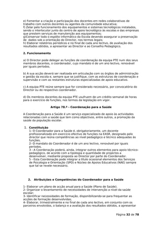 e) Fomentar a criação e participação dos docentes em redes colaborativas de
trabalho com outros docentes ou agentes da comunidade educativa;
f) Zelar pelo funcionamento dos equipamentos e sistemas tecnológicos instalados,
sendo o interlocutor junto do centro de apoio tecnológico às escolas e das empresas
que prestem serviços de manutenção aos equipamentos;
g)Conservar todo o espólio informático da Escola devendo assegurar a preservação
de dados sob a orientação do Director, nos termos legais;
h) Elaborar relatórios periódicos e no final de cada ano lectivo, de avaliação dos
resultados obtidos, a apresentar ao Director e ao Conselho Pedagógico.

2. Funcionamento

a) O Director pode delegar as funções de coordenação da equipa PTE num dos seus
membros docentes, o coordenador, cujo mandato é de um ano lectivo, renovável
por iguais períodos.

b) A sua acção deverá ser realizada em articulação com os órgãos de administração
e gestão da escola e, sempre que se justifique, com as estruturas de coordenação e
supervisão e com as restantes estruturas especializadas de apoio educativo.

c) A equipa PTE reúne sempre que for considerado necessário, por convocatória do
Director ou do respectivo coordenador.

d) Os membros docentes da equipa PTE usufruem de um crédito semanal de horas
para o exercício de funções, nos termos da legislação em vigor.

                   Artigo 78.º - Coordenação para a Saúde

A Coordenação para a Saúde é um serviço especializado de apoio às actividades
relacionadas com a saúde que tem como objectivos, entre outros, a promoção da
saúde da população escolar.

1. Constituição
    1- O Coordenador para a Saúde é, obrigatoriamente, um docente
    profissionalizado em exercício efectivo de funções na EASR, designado pelo
    director que reúna competências ao nível pedagógico e técnico adequadas às
    funções.
    2- O mandato do Coordenador é de um ano lectivo, renovável por iguais
    períodos.
    3 - A Coordenação poderá, ainda, integrar outros elementos para apoio técnico-
    pedagógico, de acordo com a tipologia e quantidade de projectos a
    desenvolver, mediante proposta ao Director por parte do Coordenador.
    5 - Esta Coordenação pode integrar a título ocasional elementos dos Serviços
    de Psicologia e Orientação (SPO) e Núcleo de Apoios Educativos (NAE) sempre
    que tal se revele necessário.




   2.   Atribuições e Competências do Coordenador para a Saúde

1- Elaborar um plano de acção anual para a Saúde (Plano de Saúde).
2- Organizar o levantamento de necessidades de intervenção a nível da saúde
escolar;
3- Identificar necessidades de formação, disponibilizando-se para frequentar as
acções de formação desenvolvidas;
4- Elaborar, trimestralmente e no final de cada ano lectivo, em conjunto com os
parceiros envolvidos, o balanço e a avaliação dos resultados obtidos, a apresentar


                                                                   Página 32 de 78
 