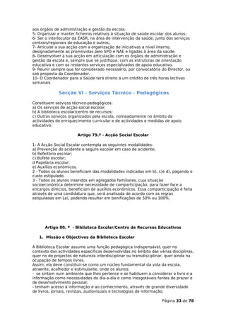 aos órgãos de administração e gestão da escola;
5- Organizar e manter ficheiros relativos à situação de saúde escolar dos alunos;
6- Ser o interlocutor da EASR, na área de intervenção da saúde, junto dos serviços
centrais/regionais de educação e outros;
7- Articular a sua acção com a organização de iniciativas a nível interno,
designadamente as promovidas pelo SPO e NAE e ligadas à área da saúde.
8- Desenvolver a sua acção em articulação com os órgãos de administração e
gestão da escola e, sempre que se justifique, com as estruturas de orientação
educativa e com os restantes serviços especializados de apoio educativo.
9- Reunir sempre que for considerado necessário, por convocatória do Director, ou
sob proposta do Coordenador.
10- O Coordenador para a Saúde terá direito a um crédito de três horas lectivas
semanais

             Secção VI - Serviços Técnico - Pedagógicos

Constituem serviços técnico-pedagógicos:
a) Os serviços de acção social escolar;
b) A biblioteca escolar/centro de recursos;
c) Outros serviços organizados pela escola, nomeadamente no âmbito de
actividades de enriquecimento curricular e de actividades e medidas de apoio
educativo.

                       Artigo 79.º - Acção Social Escolar

1- A Acção Social Escolar contempla as seguintes modalidades:
a) Prevenção do acidente e seguro escolar em caso de acidente;
b) Refeitório escolar;
c) Bufete escolar;
d Papelaria escolar;
e) Auxílios económicos.
2 - Todos os alunos beneficiam das modalidades indicadas em b), c)e d), pagando o
custo estipulado.
3 - Todos os alunos inseridos em agregados familiares, cuja situação
socioeconómica determine necessidade de comparticipação, para fazer face a
encargos directos, beneficiam de auxílios económicos. Essa comparticipação é feita
através de uma candidatura que, será analisada de acordo com as regras
estipuladas em Lei, podendo resultar em bonificações de 50% ou 100%.




      Artigo 80. º - Biblioteca Escolar/Centro de Recursos Educativos

   1. Missão e Objectivos da Biblioteca Escolar

A Biblioteca Escolar assume uma função pedagógica indispensável, quer no
contexto das actividades específicas desenvolvidas no âmbito das várias disciplinas,
quer no de projectos de natureza interdisciplinar ou transdisciplinar, quer ainda na
ocupação de tempos livres.
Assim, ela deve constituir-se como um núcleo fundamental da vida da escola,
atraente, acolhedor e estimulante, onde os alunos:
- se sintam num ambiente que lhes pertence e se habituem a considerar o livro e a
informação como necessidades do dia-a-dia e como inesgotáveis fontes de prazer e
de desenvolvimento pessoal;
- tenham acesso à informação e ao conhecimento, através de grande diversidade
de livros, jornais, revistas, audiovisuais e tecnologias de informação;

                                                                   Página 33 de 78
 