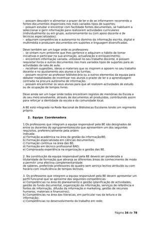 - possam descobrir e alimentar o prazer de ler e de se informarem recorrendo a
fontes documentais disponíveis nos mais variados tipos de suportes;
- possam estudar e encontrar com facilidade fontes documentais, se habituem a
seleccionar e gerir informação para realizarem actividades curriculares
(individualmente ou em grupo, autonomamente ou com apoio docente e de
técnicos especializados);
- adquiram competências e autonomia no domínio da informação escrita, digital e
multimédia e produzam documentos em suportes e linguagem diversificadas.

Deve também ser um lugar onde os professores:
- se sintam num ambiente que lhes pertence e adquiram o hábito de tomar
iniciativas e participar na sua animação, actualização e enriquecimento;
- encontrem informação variada, utilizável no seu trabalho docente, e possam
requisitar livros e outros documentos nos mais variados tipos de suportes para as
actividades da sala de aula;
- recolham sugestões, ideias e materiais que os inspirem e apoiem no seu trabalho
docente e no ajustamento aos alunos e às turmas;
- possam recorrer ao professor bibliotecário ou a outros elementos da equipa para
debater modalidades de incentivar nos alunos o prazer de ler e a aprendizagem
centrada na procura autónoma de informação;
- possam encaminhar os seus alunos para que ali realizem actividades de estudo
ou de ocupação de tempos livres.

Deve ainda ser um lugar onde todos encontram registos de memórias da Escola e
do seu meio envolvente, através de documentos ali produzidos, contribuindo assim
para reforçar a identidade da escola e da comunidade local.

A BE está integrada na Rede Nacional de Bibliotecas Escolares tendo um regimento
próprio.

   2. Equipa Coordenadora

1.Os professores que integram a equipa responsável pela BE são designados de
entre os docentes do agrupamento/escola que apresentem um dos seguintes
requisitos, preferencialmente pela ordem
indicada:
a) Formação académica na área da gestão da informação/BE;
b) Formação especializada em ciências documentais;
c) Formação contínua na área das BE;
d) Formação em técnico profissional BAD;
e) Comprovada experiência na organização e gestão das BE.

2. Na constituição da equipa responsável pela BE deverá ser ponderada a
titularidade de formação que abranja as diferentes áreas do conhecimento de modo
a permitir uma efectiva complementaridade
de saberes, preferindo professores do quadro sem serviço lectivo atribuído ou com
horário com insuficiência de tempos lectivos.

3. Os professores que integrem a equipa responsável pela BE devem apresentar um
perfil funcional que se aproxime das seguintes competências:
a) Competências na área do planeamento e gestão (planificação de actividades,
gestão do fundo documental, organização da informação, serviços de referência e
fontes de informação, difusão da informação e marketing, gestão de recursos
humanos, materiais e financeiros);
b) Competências na área das literacias, em particular nas da leitura e da
informação;
c) Competências no desenvolvimento do trabalho em rede;



                                                                 Página 34 de 78
 