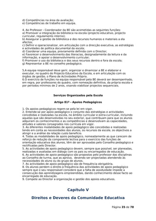d) Competências na área da avaliação;
e) Competências de trabalho em equipa.

4. Ao Professor - Coordenador da BE são acometidas as seguintes funções:
a) Promover a integração da biblioteca na escola (projecto educativo, projecto
curricular, regulamento interno);
b) Assegurar a gestão da biblioteca e dos recursos humanos e materiais a ela
afectos;
c) Definir e operacionalizar, em articulação com a direcção executiva, as estratégias
e actividades de política documental da escola;
d) Coordenar uma equipa, previamente definida com o Director;
e) Favorecer o desenvolvimento das literacias, designadamente da leitura e da
informação, e apoiar o desenvolvimento curricular;
f) Promover o uso da biblioteca e dos seus recursos dentro e fora da escola;
g) Representar a BE no conselho pedagógico.

5.A equipa responsável deve gerir, organizar e dinamizar a BE e elaborar e
executar, no quadro do Projecto Educativo da Escola, e em articulação com os
órgãos de gestão, o Plano de Actividades Próprio.
6.O exercício de funções na equipa responsável pela BE deverá ser desempenhado,
em regra, por professores do quadro, com nomeação definitiva, da própria escola e
por períodos mínimos de 2 anos, visando viabilizar projectos sequenciais.


                       Serviços Organizados pela Escola

                        Artigo 81º - Apoios Pedagógicos

1. Os apoios pedagógicos regem-se pela lei em vigor.
2. Entende-se por apoio pedagógico o conjunto das estratégias e actividades
concebidas e realizadas na escola, no âmbito curricular e extra-curricular, incluindo
aquelas que são desenvolvidas no seu exterior, que contribuam para que os alunos
adquiram os conhecimentos e as competências e desenvolvam as capacidades,
atitudes e valores consagrados nos currícula em vigor.
3. As diferentes modalidades de apoio pedagógico são concebidas e realizadas
tendo em conta as necessidades dos alunos, os recursos da escola, os objectivos a
atingir e a análise da relação custo benefício.
4. Todas as modalidades de apoio pedagógico, nomeadamente as que carecem de
reforço de redução da componente lectiva para o exercício das funções de
orientação educativa dos alunos, têm de ser aprovadas pelo Conselho pedagógico e
rectificadas pelo Director.
5. As actividades de apoio pedagógico devem, sempre que possível, ser planeadas,
realizadas e avaliadas em diálogo com os pais ou encarregados de educação.
6. As actividades de apoio pedagógico são propostas pelo professor das disciplinas
ao Conselho de turma, que as aprova, devendo ser projectadas atendendo às
necessidades do aluno ou do grupo de alunos.
7. As actividades de apoio pedagógico são de frequência obrigatória.
8. Os alunos perdem o direito à frequência das actividades de apoio pedagógico
sempre que o seu responsável considere que a falta de assiduidade impede a
consecução das aprendizagens empreendidas, dando conhecimento desse facto ao
encarregado de educação.
9. Compete ao Director a organização e gestão dos apoios educativos.



                                  Capítulo V

      Direitos e Deveres da Comunidade Educativa

                                                                    Página 35 de 78
 