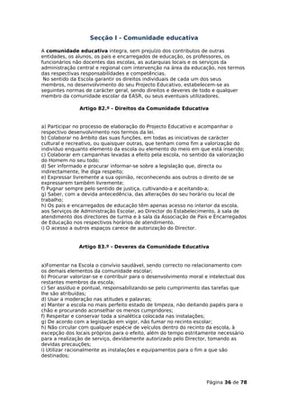 Secção I - Comunidade educativa

A comunidade educativa integra, sem prejuízo dos contributos de outras
entidades, os alunos, os pais e encarregados de educação, os professores, os
funcionários não docentes das escolas, as autarquias locais e os serviços da
administração central e regional com intervenção na área da educação, nos termos
das respectivas responsabilidades e competências.
 No sentido da Escola garantir os direitos individuais de cada um dos seus
membros, no desenvolvimento do seu Projecto Educativo, estabelecem-se as
seguintes normas de carácter geral, sendo direitos e deveres de todo e qualquer
membro da comunidade escolar da EASR, ou seus eventuais utilizadores.

               Artigo 82.º - Direitos da Comunidade Educativa


a) Participar no processo de elaboração do Projecto Educativo e acompanhar o
respectivo desenvolvimento nos termos da lei.
b) Colaborar no âmbito das suas funções, em todas as iniciativas de carácter
cultural e recreativo, ou quaisquer outras, que tenham como fim a valorização do
indivíduo enquanto elemento da escola ou elemento do meio em que está inserido;
c) Colaborar em campanhas levadas a efeito pela escola, no sentido da valorização
do Homem no seu todo;
d) Ser informado e procurar informar-se sobre a legislação que, directa ou
indirectamente, lhe diga respeito;
e) Expressar livremente a sua opinião, reconhecendo aos outros o direito de se
expressarem também livremente;
f) Pugnar sempre pelo sentido de justiça, cultivando-a e aceitando-a;
g) Saber, com a devida antecedência, das alterações do seu horário ou local de
trabalho;
h) Os pais e encarregados de educação têm apenas acesso no interior da escola,
aos Serviços de Administração Escolar, ao Director do Estabelecimento, à sala de
atendimento dos directores de turma e à sala da Associação de Pais e Encarregados
de Educação nos respectivos horários de atendimento.
i) O acesso a outros espaços carece de autorização do Director.


               Artigo 83.º - Deveres da Comunidade Educativa


a)Fomentar na Escola o convívio saudável, sendo correcto no relacionamento com
os demais elementos da comunidade escolar;
b) Procurar valorizar-se e contribuir para o desenvolvimento moral e intelectual dos
restantes membros da escola;
c) Ser assíduo e pontual, responsabilizando-se pelo cumprimento das tarefas que
lhe são atribuídas;
d) Usar a moderação nas atitudes e palavras;
e) Manter a escola no mais perfeito estado de limpeza, não deitando papéis para o
chão e procurando aconselhar os menos cumpridores;
f) Respeitar e conservar toda a sinalética colocada nas instalações;
g) De acordo com a legislação em vigor, não fumar no recinto escolar;
h) Não circular com qualquer espécie de veículos dentro do recinto da escola, à
excepção dos locais próprios para o efeito, além do tempo estritamente necessário
para a realização de serviço, devidamente autorizado pelo Director, tomando as
devidas precauções;
i) Utilizar racionalmente as instalações e equipamentos para o fim a que são
destinados;




                                                                    Página 36 de 78
 