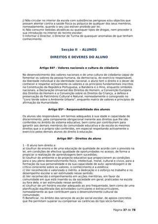 j) Não circular no interior da escola com substâncias perigosas e/ou objectos que
possam atentar contra a saúde física ou psíquica de qualquer dos seus membros,
nomeadamente, quando o seu uso estiver proibido por lei;
k) Não consumir bebidas alcoólicas ou quaisquer tipos de drogas, nem proceder à
sua introdução no interior do recinto escolar;
l) Informar o Director, o Director de Turma de quaisquer anomalias de que tenham
conhecimento.



                             Secção II - ALUNOS

                     DIREITOS E DEVERES DO ALUNO


             Artigo 84º - Valores nacionais e cultura de cidadania

No desenvolvimento dos valores nacionais e de uma cultura de cidadania capaz de
fomentar os valores da pessoa humana, da democracia, do exercício responsável,
da liberdade individual e da identidade nacional, o aluno tem o direito e o dever de
conhecer e respeitar activamente os valores e os princípios fundamentais inscritos
na Constituição da República Portuguesa, a Bandeira e o Hino, enquanto símbolos
nacionais, a Declaração Universal dos Direitos do Homem, a Convenção Europeia
dos Direitos do Homem e a Convenção sobre os Direitos da Criança, a defesa e
preservação do Património Cultural e Natural, nomeadamente o consignado no
“Livro Verde sobre o Ambiente Urbano”, enquanto matriz de valores e princípios de
afirmação da Humanidade.

                   Artigo 85º - Responsabilidade dos alunos

Os alunos são responsáveis, em termos adequados à sua idade e capacidade de
discernimento, pela componente obrigacional inerente aos direitos que lhe são
conferidos no âmbito do sistema educativo, bem como por contribuírem para
garantir aos demais membros da comunidade educativa e da escola os mesmos
direitos que a si próprio são conferidos, em especial respeitando activamente o
exercício pelos demais alunos do direito à educação.

                          Artigo 86º - Direitos do aluno

1 - O aluno tem direito a:
a) Usufruir do ensino e de uma educação de qualidade de acordo com o previsto na
lei, em condições de efectiva igualdade de oportunidades no acesso, de forma a
propiciar a realização de aprendizagens bem sucedidas;
b) Usufruir do ambiente e do projecto educativo que proporcionem as condições
para o seu pleno desenvolvimento físico, intelectual, moral, cultural e cívico, para a
formação da sua personalidade e da sua capacidade de auto -aprendizagem e de
crítica consciente sobre os valores, o conhecimento e a estética;
c) Ver reconhecido e valorizado o mérito, a dedicação e o esforço no trabalho e no
desempenho escolar e ser estimulado nesse sentido;
d) Ver reconhecido o empenhamento em acções meritórias, em favor da
comunidade em que está inserido ou da sociedade em geral, praticadas na escola
ou fora dela, e ser estimulado nesse sentido;
e) Usufruir de um horário escolar adequado ao ano frequentado, bem como de uma
planificação equilibrada das actividades curriculares e extracurriculares,
nomeadamente as que contribuem para o desenvolvimento cultural da
comunidade;
f) Beneficiar, no âmbito dos serviços de acção social escolar, de apoios concretos
que lhe permitam superar ou compensar as carências do tipo sócio-familiar,


                                                                     Página 37 de 78
 
