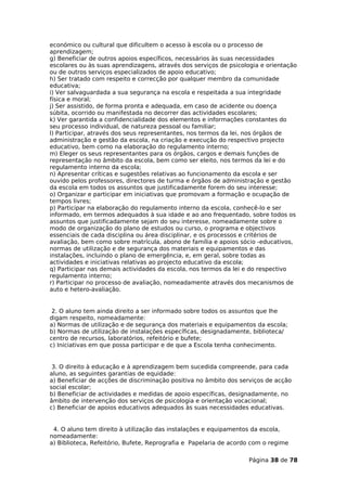económico ou cultural que dificultem o acesso à escola ou o processo de
aprendizagem;
g) Beneficiar de outros apoios específicos, necessários às suas necessidades
escolares ou às suas aprendizagens, através dos serviços de psicologia e orientação
ou de outros serviços especializados de apoio educativo;
h) Ser tratado com respeito e correcção por qualquer membro da comunidade
educativa;
i) Ver salvaguardada a sua segurança na escola e respeitada a sua integridade
física e moral;
j) Ser assistido, de forma pronta e adequada, em caso de acidente ou doença
súbita, ocorrido ou manifestada no decorrer das actividades escolares;
k) Ver garantida a confidencialidade dos elementos e informações constantes do
seu processo individual, de natureza pessoal ou familiar;
l) Participar, através dos seus representantes, nos termos da lei, nos órgãos de
administração e gestão da escola, na criação e execução do respectivo projecto
educativo, bem como na elaboração do regulamento interno;
m) Eleger os seus representantes para os órgãos, cargos e demais funções de
representação no âmbito da escola, bem como ser eleito, nos termos da lei e do
regulamento interno da escola;
n) Apresentar críticas e sugestões relativas ao funcionamento da escola e ser
ouvido pelos professores, directores de turma e órgãos de administração e gestão
da escola em todos os assuntos que justificadamente forem do seu interesse;
o) Organizar e participar em iniciativas que promovam a formação e ocupação de
tempos livres;
p) Participar na elaboração do regulamento interno da escola, conhecê-lo e ser
informado, em termos adequados à sua idade e ao ano frequentado, sobre todos os
assuntos que justificadamente sejam do seu interesse, nomeadamente sobre o
modo de organização do plano de estudos ou curso, o programa e objectivos
essenciais de cada disciplina ou área disciplinar, e os processos e critérios de
avaliação, bem como sobre matrícula, abono de família e apoios sócio -educativos,
normas de utilização e de segurança dos materiais e equipamentos e das
instalações, incluindo o plano de emergência, e, em geral, sobre todas as
actividades e iniciativas relativas ao projecto educativo da escola;
q) Participar nas demais actividades da escola, nos termos da lei e do respectivo
regulamento interno;
r) Participar no processo de avaliação, nomeadamente através dos mecanismos de
auto e hetero-avaliação.


 2. O aluno tem ainda direito a ser informado sobre todos os assuntos que lhe
digam respeito, nomeadamente:
a) Normas de utilização e de segurança dos materiais e equipamentos da escola;
b) Normas de utilização de instalações específicas, designadamente, biblioteca/
centro de recursos, laboratórios, refeitório e bufete;
c) Iniciativas em que possa participar e de que a Escola tenha conhecimento.


 3. O direito à educação e à aprendizagem bem sucedida compreende, para cada
aluno, as seguintes garantias de equidade:
a) Beneficiar de acções de discriminação positiva no âmbito dos serviços de acção
social escolar;
b) Beneficiar de actividades e medidas de apoio específicas, designadamente, no
âmbito de intervenção dos serviços de psicologia e orientação vocacional;
c) Beneficiar de apoios educativos adequados às suas necessidades educativas.


 4. O aluno tem direito à utilização das instalações e equipamentos da escola,
nomeadamente:
a) Biblioteca, Refeitório, Bufete, Reprografia e Papelaria de acordo com o regime

                                                                   Página 38 de 78
 