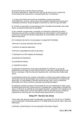 de funcionamento e horário desses sectores.
b) Ginásio, laboratórios, salas de aula e oficinas de acordo com o regime de
funcionamento de cada sector e acompanhados por um professor.


 5. O aluno tem direito de acesso às instalações e espaços escolares,
nomeadamente, recreios, átrios, áreas de circulação, equipamentos da escola e
instalações sanitárias, sendo obrigado a identificar-se caso lhe seja solicitado.

6. O direito à educação e à aprendizagem bem sucedida compreende, para cada
aluno, as seguintes garantias de equidade:

a) Ser avaliado considerando a avaliação um elemento integrante da prática
educativa que permite a recolha sistemática de informações e a formulação de
juízos para a tomada de decisões adequadas às necessidades dos alunos e do
sistema educativo.

b) A avaliação dos alunos visa prosseguir as seguintes finalidades:

-Estimular o sucesso educativo dos alunos;

- Certificar os saberes adquiridos;

-Promover a qualidade do sistema educativo.

7. Distinguem-se três modelos de Avaliação:

a)avaliação de diagnóstico

b) avaliação formativa;

c) avaliação sumativa.

A avaliação de diagnóstico é da responsabilidade do professor ou grupo de
professores e tem lugar no início do ano lectivo ou de cada unidade didáctica de
forma a averiguar o domínio dos pré-requisitos (pré- conceitos) dominados pelo
aluno.

A avaliação formativa tem carácter sistemático e contínuo dos dados relativos aos
vários domínios da aprendizagem que revelam os conhecimentos e competências
adquiridas, as capacidades e atitudes desenvolvidas, bem como as destrezas
dominadas com vista a facilitar o processo ensino/aprendizagem.

A avaliação sumativa consiste na formulação de um juízo globalizante sobre o grau
de desenvolvimento dos conhecimentos e competências, capacidades e atitudes do
aluno, no final de um período de ensino/aprendizagem, tomando como referência os
objectivos fixados para o ensino secundário e para as disciplinas que o integram,
registando-se este juízo por uma classificação expressa de 0 a 20 valores.

                          Artigo 87º - Deveres dos alunos

1.Para além dos deveres gerais consignados nos artigos 7º e 15º da Lei nº 30/2002
com as alterações introduzidas pela Lei nº 3/ 2008 de 18 de Janeiro, todo o aluno da
EASR deve:

a) Estudar, empenhando-se na sua educação e formação integral;


                                                                      Página 39 de 78
 