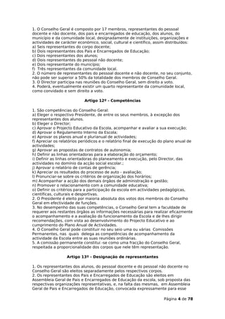 1. O Conselho Geral é composto por 17 membros, representantes do pessoal
docente e não docente, dos pais e encarregados de educação, dos alunos, do
município e da comunidade local, designadamente de instituições, organizações e
actividades de carácter económico, social, cultural e científico, assim distribuídos:
a) Seis representantes do corpo docente;
b) Dois representantes dos Pais e Encarregados de Educação;
c) Dois representantes dos alunos;
d) Dois representantes do pessoal não docente;
e) Dois representante do município;
f) Três representantes da comunidade local.
2. O número de representantes do pessoal docente e não docente, no seu conjunto,
não pode ser superior a 50% da totalidade dos membros de Conselho Geral.
3. O Director participa nas reuniões do Conselho Geral, sem direito a voto.
4. Poderá, eventualmente existir um quarto representante da comunidade local,
como convidado e sem direito a voto.

                            Artigo 12º - Competências

1. São competências do Conselho Geral:
a) Eleger o respectivo Presidente, de entre os seus membros, à excepção dos
representantes dos alunos.
b) Eleger o Director;
c) Aprovar o Projecto Educativo da Escola, acompanhar e avaliar a sua execução;
d) Aprovar o Regulamento Interno da Escola;
e) Aprovar os planos anual e plurianual de actividades;
f) Apreciar os relatórios periódicos e o relatório final de execução do plano anual de
actividades;
g) Aprovar as propostas de contratos de autonomia;
h) Definir as linhas orientadoras para a elaboração do orçamento;
i) Definir as linhas orientadoras do planeamento e execução, pelo Director, das
actividades no domínio da acção social escolar.;
j) Aprovar o relatório de contas de gerência;
k) Apreciar os resultados do processo de auto - avaliação;
l) Pronunciar-se sobre os critérios de organização dos horários;
m) Acompanhar a acção dos demais órgãos de administração e gestão;
n) Promover o relacionamento com a comunidade educativa;
o) Definir os critérios para a participação da escola em actividades pedagógicas,
científicas, culturais e desportivas.
2. O Presidente é eleito por maioria absoluta dos votos dos membros do Conselho
Geral em efectividade de funções.
3. No desempenho das suas competências, o Conselho Geral tem a faculdade de
requerer aos restantes órgãos as informações necessárias para realizar eficazmente
o acompanhamento e a avaliação do funcionamento da Escola e de lhes dirigir
recomendações, com vista ao desenvolvimento do Projecto Educativo e ao
cumprimento do Plano Anual de Actividades.
4. O Conselho Geral pode constituir no seu seio uma ou várias Comissões
Permanentes, nas quais delega as competências de acompanhamento da
actividade da Escola entre as suas reuniões ordinárias.
5. A comissão permanente constitui -se como uma fracção do Conselho Geral,
respeitada a proporcionalidade dos corpos que nele têm representação.

                  Artigo 13º - Designação de representantes

1. Os representantes dos alunos, do pessoal docente e do pessoal não docente no
Conselho Geral são eleitos separadamente pelos respectivos corpos.
2. Os representantes dos Pais e Encarregados de Educação são eleitos em
Assembleia Geral de Pais e Encarregados de Educação da escola, sob proposta das
respectivas organizações representativas, e, na falta das mesmas, em Assembleia
Geral de Pais e Encarregados de Educação, convocada expressamente para esse

                                                                      Página 4 de 78
 