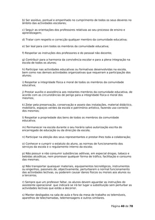 b) Ser assíduo, pontual e empenhado no cumprimento de todos os seus deveres no
âmbito das actividades escolares;

c) Seguir as orientações dos professores relativas ao seu processo de ensino e
aprendizagem;

d) Tratar com respeito e correcção qualquer membro da comunidade educativa;

e) Ser leal para com todos os membros da comunidade educativa;

f) Respeitar as instruções dos professores e do pessoal não docente;

g) Contribuir para a harmonia da convivência escolar e para a plena integração na
escola de todos os alunos;

h) Participar nas actividades educativas ou formativas desenvolvidas na escola,
bem como nas demais actividades organizativas que requeiram a participação dos
alunos;

i) Respeitar a integridade física e moral de todos os membros da comunidade
educativa;

j) Prestar auxílio e assistência aos restantes membros da comunidade educativa, de
acordo com as circunstâncias de perigo para a integridade física e moral dos
mesmos;

k) Zelar pela preservação, conservação e asseio das instalações, material didáctico,
mobiliário, espaços verdes da escola e património artístico, fazendo uso correcto
dos mesmos;

l) Respeitar a propriedade dos bens de todos os membros da comunidade
educativa;

m) Permanecer na escola durante o seu horário salvo autorização escrita do
encarregado de educação ou da direcção da escola;

n) Participar na eleição dos seus representantes e prestar-lhes toda a colaboração;

o) Conhecer e cumprir o estatuto do aluno, as normas de funcionamento dos
serviços da escola e o regulamento interno da escola;

p) Não possuir e não consumir substâncias aditivas, em especial drogas, tabaco e
bebidas alcoólicas, nem promover qualquer forma de tráfico, facilitação e consumo
das mesmas;

q) Não transportar quaisquer materiais, equipamentos tecnológicos, instrumentos
ou engenhos, passíveis de, objectivamente, perturbarem o normal funcionamento
das actividades lectivas, ou poderem causar danos físicos ou morais aos alunos ou
a terceiros;

r) Sempre que um professor faltar, os alunos devem aguardar as instruções do
assistente operacional que indicará se irá ter lugar a substituição sem perturbar as
actividades lectivas que estão a decorrer.

s) Manter desligados na sala de aula e fora da mesa de trabalho os telemóveis,
aparelhos de telechamadas, telemensagens e outros similares.


                                                                    Página 40 de 78
 