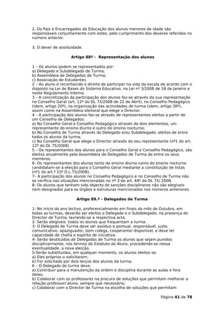 2. Os Pais e Encarregados de Educação dos alunos menores de idade são
responsáveis conjuntamente com estes, pelo cumprimento dos deveres referidos no
número anterior.

3. O dever de assiduidade.

                    Artigo 88º - Representação dos alunos

1 – Os alunos podem se representados por:
a) Delegado e Subdelegado de Turma;
b) Assembleia de Delegados de Turma;
c) Associação de Estudantes.
2 – Ao aluno é reconhecido o direito de participar na vida da escola de acordo com o
disposto na Lei de Bases do Sistema Educativo, na Lei nº 3/2008 de 18 de Janeiro e
neste Regulamento Interno.
3 – A concretização da participação dos alunos faz-se através da sua representação
no Conselho Geral (art. 12º do DL 75/2008 de 22 de Abril), no Conselho Pedagógico
(idem, artigo 20º), na organização das actividades de turma (idem, artigo 30º),
assim como na Assembleia eleitoral que elege o Director.
4 – A participação dos alunos faz-se através de representantes eleitos a partir de
um Conselho de Delegados:
a) No Conselho Geral e Conselho Pedagógico através de dois elementos, um
representante do ensino diurno e outro do ensino nocturno;
b) No Conselho de Turma através do Delegado e/ou Subdelegado, eleitos de entre
todos os alunos da turma;
c) No Conselho Geral que elege o Director através do seu representante (nº1 do art.
12º do DL 75/2008)
5 – Os representantes dos alunos para o Conselho Geral e Conselho Pedagógico, são
eleitos anualmente pela Assembleia de Delegados de Turma de entre os seus
membros;
6- Os representantes dos alunos tanto do ensino diurno como do ensino nocturno
candidatam-se à eleição para o Conselho Geral mediante a constituição de listas
(nº1 do art.º 15º D.L.75/2008).
7– A participação dos alunos no Conselho Pedagógico e no Conselho de Turma não
se verifica nas situações mencionadas no nº 3 do art. 44º do DL 75/ 2008.
8- Os alunos que tenham sido objecto de sanções disciplinares não são elegíveis
nem designados para os órgãos e estruturas mencionados nos números anteriores.

                       Artigo 89.º - Delegados de Turma

1- No início do ano lectivo, preferencialmente em finais do mês de Outubro, em
todas as turmas, deverão ser eleitos o Delegado e o Subdelegado, na presença do
Director de Turma, lavrando-se a respectiva acta.
2- Serão elegíveis todos os alunos que frequentam a turma.
3- O Delegado de Turma deve ser assíduo e pontual, responsável, justo,
comunicativo, apaziguador, bom colega, cooperante/ disponível, e deve ter
capacidade de chefia e espírito de iniciativa.
4- Serão destituídos de Delegados de Turma os alunos que sejam punidos
disciplinarmente, nos termos do Estatuto do Aluno, procedendo-se nessa
eventualidade, a nova eleição.
5-Serão substituídos, em qualquer momento, os alunos eleitos se:
a) Eles próprios o solicitarem;
b) For solicitado por dois terços dos alunos da turma.
6 – O Delegado de turma deve:
a) Contribuir para a manutenção da ordem e disciplina durante as aulas e fora
delas;
b) Colaborar com os professores na procura de soluções que permitam melhorar a
relação professor/ aluno, sempre que necessário;
c) Colaborar com o Director de Turma na escolha de soluções que permitam

                                                                   Página 41 de 78
 
