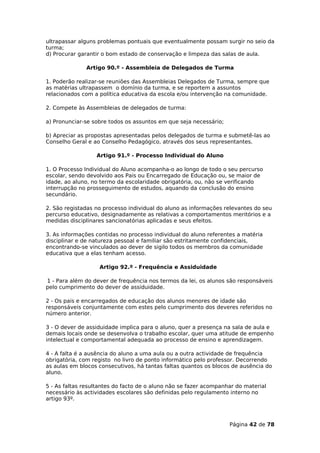 ultrapassar alguns problemas pontuais que eventualmente possam surgir no seio da
turma;
d) Procurar garantir o bom estado de conservação e limpeza das salas de aula.

              Artigo 90.º - Assembleia de Delegados de Turma

1. Poderão realizar-se reuniões das Assembleias Delegados de Turma, sempre que
as matérias ultrapassem o domínio da turma, e se reportem a assuntos
relacionados com a política educativa da escola e/ou intervenção na comunidade.

2. Compete às Assembleias de delegados de turma:

a) Pronunciar-se sobre todos os assuntos em que seja necessário;

b) Apreciar as propostas apresentadas pelos delegados de turma e submetê-las ao
Conselho Geral e ao Conselho Pedagógico, através dos seus representantes.

                  Artigo 91.º - Processo Individual do Aluno

1. O Processo Individual do Aluno acompanha-o ao longo de todo o seu percurso
escolar, sendo devolvido aos Pais ou Encarregado de Educação ou, se maior de
idade, ao aluno, no termo da escolaridade obrigatória, ou, não se verificando
interrupção no prosseguimento de estudos, aquando da conclusão do ensino
secundário.

2. São registadas no processo individual do aluno as informações relevantes do seu
percurso educativo, designadamente as relativas a comportamentos meritórios e a
medidas disciplinares sancionatórias aplicadas e seus efeitos.

3. As informações contidas no processo individual do aluno referentes a matéria
disciplinar e de natureza pessoal e familiar são estritamente confidenciais,
encontrando-se vinculados ao dever de sigilo todos os membros da comunidade
educativa que a elas tenham acesso.

                   Artigo 92.º - Frequência e Assiduidade

1 - Para além do dever de frequência nos termos da lei, os alunos são responsáveis
pelo cumprimento do dever de assiduidade.

2 - Os pais e encarregados de educação dos alunos menores de idade são
responsáveis conjuntamente com estes pelo cumprimento dos deveres referidos no
número anterior.

3 - O dever de assiduidade implica para o aluno, quer a presença na sala de aula e
demais locais onde se desenvolva o trabalho escolar, quer uma atitude de empenho
intelectual e comportamental adequada ao processo de ensino e aprendizagem.

4 - A falta é a ausência do aluno a uma aula ou a outra actividade de frequência
obrigatória, com registo no livro de ponto informático pelo professor. Decorrendo
as aulas em blocos consecutivos, há tantas faltas quantos os blocos de ausência do
aluno.

5 - As faltas resultantes do facto de o aluno não se fazer acompanhar do material
necessário às actividades escolares são definidas pelo regulamento interno no
artigo 93º.



                                                                   Página 42 de 78
 