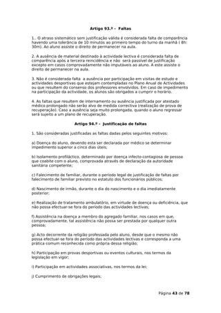 Artigo 93.º - Faltas

1.. O atraso sistemático sem justificação válida é considerada falta de comparência
havendo uma tolerância de 10 minutos ao primeiro tempo do turno da manhã ( 8h:
30m). Ao aluno assiste o direito de permanecer na aula.

2. A ausência de material destinado à actividade lectiva é considerada falta de
comparência após a terceira reincidência e não será passível de justificação
excepto em casos comprovadamente não imputáveis ao aluno. A este assiste o
direito de permanecer na aula.

3. Não é considerada falta a ausência por participação em visitas de estudo e
actividades desportivas que estejam contempladas no Plano Anual de Actividades
ou que resultem do consenso dos professores envolvidos. Em caso de impedimento
na participação da actividade, os alunos são obrigados a cumprir o horário.

4. As faltas que resultem de internamento ou ausência justificada por atestado
médico prolongado não serão alvo de medida correctiva (realização de prova de
recuperação). Caso a ausência seja muito prolongada, quando o aluno regressar
será sujeito a um plano de recuperação.

                       Artigo 94.º - Justificação de faltas

1. São consideradas justificadas as faltas dadas pelos seguintes motivos:

a) Doença do aluno, devendo esta ser declarada por médico se determinar
impedimento superior a cinco dias úteis;

b) Isolamento profiláctico, determinado por doença infecto-contagiosa de pessoa
que coabite com o aluno, comprovada através de declaração da autoridade
sanitária competente;

c) Falecimento de familiar, durante o período legal de justificação de faltas por
falecimento de familiar previsto no estatuto dos funcionários públicos;

d) Nascimento de irmão, durante o dia do nascimento e o dia imediatamente
posterior;

e) Realização de tratamento ambulatório, em virtude de doença ou deficiência, que
não possa efectuar-se fora do período das actividades lectivas;

f) Assistência na doença a membro do agregado familiar, nos casos em que,
comprovadamente, tal assistência não possa ser prestada por qualquer outra
pessoa;

g) Acto decorrente da religião professada pelo aluno, desde que o mesmo não
possa efectuar-se fora do período das actividades lectivas e corresponda a uma
prática comum reconhecida como própria dessa religião;

h) Participação em provas desportivas ou eventos culturais, nos termos da
legislação em vigor;

i) Participação em actividades associativas, nos termos da lei;

j) Cumprimento de obrigações legais;



                                                                     Página 43 de 78
 