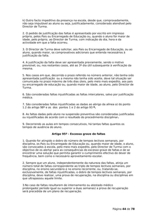 k) Outro facto impeditivo da presença na escola, desde que, comprovadamente,
não seja imputável ao aluno ou seja, justificadamente, considerado atendível pelo
Director de Turma.

2. O pedido de justificação das faltas é apresentado por escrito em impresso
próprio, pelos Pais ou Encarregado de Educação ou, quando o aluno for maior de
idade, pelo próprio, ao Director de Turma, com indicação do dia, hora e da
actividade em que a falta ocorreu.

3. O Director de Turma deve solicitar, aos Pais ou Encarregado de Educação, ou ao
aluno, quando maior, os comprovativos adicionais que entenda necessários à
justificação da falta.

4. A justificação da falta deve ser apresentada previamente, sendo o motivo
previsível, ou, nos restantes casos, até ao 3º dia útil subsequente à verificação da
mesma.

5. Nos casos em que, decorrido o prazo referido no número anterior, não tenha sido
apresentada justificação ou a mesma não tenha sido aceite, deve tal situação ser
comunicada no prazo máximo de três dias úteis, pelo meio mais expedito, aos pais
ou encarregado de educação ou, quando maior de idade, ao aluno, pelo Director de
Turma.

6. São consideradas faltas injustificadas as faltas intercalares, salvo por justificação
médica.

7. São consideradas faltas injustificadas as dadas ao abrigo da alínea a) do ponto
1.2 do artigo 98º e as dos pontos 1 e 2 do artigo 93 º.

8. As faltas dadas pelo aluno na suspensão preventiva são consideradas justificadas
ou injustificadas de acordo com o resultado do procedimento disciplinar.

9. Decorrendo as aulas em tempos consecutivos, há tantas faltas quantos os
tempos de ausência do aluno.

                       Artigo 95º - Excesso grave de faltas

1. Quando for atingido o dobro do número de tempos lectivos semanais, por
disciplina, os Pais ou Encarregado de Educação ou, quando maior de idade, o aluno,
são convocados à escola, pelo meio mais expedito, pelo Director de Turma com o
objectivo de os alertar para as consequências do excesso grave de faltas e de se
encontrar uma solução que permita garantir o cumprimento efectivo do dever de
frequência, bem como o necessário aproveitamento escolar.

2. Sempre que um aluno, independentemente da natureza das faltas, atinja um
número total de faltas correspondente ao triplo de tempos lectivos semanais, por
disciplina, no ensino secundário e no ensino recorrente, ou, tratando-se,
exclusivamente, de faltas injustificadas, o dobro de tempos lectivos semanais, por
disciplina, deve realizar, uma prova de recuperação, na disciplina ou disciplinas em
que ultrapassou aquele limite.

3.No caso de faltas resultarem de internamento ou atestado médico
prolongado( período igual ou superior a duas semanas) a prova de recuperação
será precedida de um plano de recuperação.




                                                                       Página 44 de 78
 