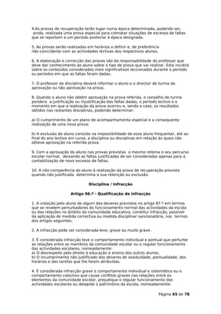 4.As provas de recuperação terão lugar numa época determinada, podendo ser,
 ainda, realizada uma prova especial para colmatar situações de excesso de faltas
que se reportem a um período posterior à época designada.

5. As provas serão realizadas em horários a definir e, de preferência
não coincidente com as actividades lectivas dos respectivos alunos.

6. A elaboração e correcção das provas são da responsabilidade do professor que
deve dar conhecimento ao aluno sobre o tipo de prova que vai realizar. Esta incidirá
sobre os conteúdos considerados mais significativos leccionados durante o período
ou períodos em que as faltas foram dadas.

7. O professor da disciplina deverá informar o aluno e o director de turma da
aprovação ou não aprovação na prova.

8. Quando o aluno não obtém aprovação na prova referida, o conselho de turma
pondera a justificação ou injustificação das faltas dadas, o período lectivo e o
momento em que a realização da prova ocorreu e, sendo o caso, os resultados
obtidos nas restantes disciplinas, podendo determinar:

a) O cumprimento de um plano de acompanhamento especial e a consequente
realização de uma nova prova;

b) A exclusão do aluno consiste na impossibilidade de esse aluno frequentar, até ao
final do ano lectivo em curso, a disciplina ou disciplinas em relação às quais não
obteve aprovação na referida prova.

9. Com a aprovação do aluno nas provas previstas o mesmo retoma o seu percurso
escolar normal, deixando as faltas justificadas de ser consideradas apenas para a
contabilização de novo excesso de faltas.

10. A não comparência do aluno à realização da prova de recuperação prevista
quando não justificada determina a sua retenção ou exclusão.

                              Disciplina / Infracção

                     Artigo 96.º - Qualificação de infracção

1. A violação pelo aluno de algum dos deveres previstos no artigo 87.º em termos
que se revelem perturbadores do funcionamento normal das actividades da escola
ou das relações no âmbito da comunidade educativa, constitui infracção, passível
da aplicação de medida correctiva ou medida disciplinar sancionatória, nos termos
dos artigos seguintes.

2. A infracção pode ser considerada leve, grave ou muito grave.

3. É considerada infracção leve o comportamento individual e pontual que perturbe
as relações entre os membros da comunidade escolar ou o regular funcionamento
das actividades escolares, nomeadamente:
a) O desrespeito pelo direito à educação e ensino dos outros alunos;
b) O incumprimento não justificado dos deveres de assiduidade, pontualidade, dos
horários e das tarefas que lhe forem atribuídas.

4. É considerada infracção grave o comportamento individual e sistemático ou o
comportamento colectivo que cause conflitos graves nas relações entre os
elementos da comunidade escolar, prejudique o regular funcionamento das
actividades escolares ou delapide o património da escola, nomeadamente:

                                                                    Página 45 de 78
 