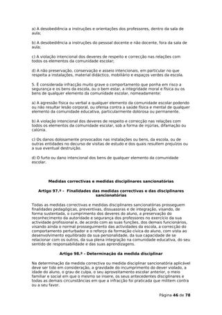 a) A desobediência a instruções e orientações dos professores, dentro da sala de
aula;

b) A desobediência a instruções do pessoal docente e não docente, fora da sala de
aula;

c) A violação intencional dos deveres de respeito e correcção nas relações com
todos os elementos da comunidade escolar;

d) A não preservação, conservação e asseio intencionais, em particular no que
respeita a instalações, material didáctico, mobiliário e espaços verdes da escola.

5. É considerada infracção muito grave o comportamento que ponha em risco a
segurança e os bens da escola, ou o bem estar, a integridade moral e física ou os
bens de qualquer elemento da comunidade escolar, nomeadamente:

a) A agressão física ou verbal a qualquer elemento da comunidade escolar podendo
ou não resultar lesão corporal, ou ofensa contra a saúde física e mental de qualquer
elemento da comunidade educativa, particularmente dolorosa ou permanente.

b) A violação intencional dos deveres de respeito e correcção nas relações com
todos os elementos da comunidade escolar, sob a forma de injúrias, difamação ou
calúnia.

c) Os danos dolosamente provocados nas instalações ou bens, da escola, ou de
outras entidades no decurso de visitas de estudo e dos quais resultem prejuízos ou
a sua eventual destruição.

d) O furto ou dano intencional dos bens de qualquer elemento da comunidade
escolar.




         Medidas correctivas e medidas disciplinares sancionatórias

   Artigo 97.º - Finalidades das medidas correctivas e das disciplinares
                              sancionatórias

Todas as medidas correctivas e medidas disciplinares sancionatórias prosseguem
finalidades pedagógicas, preventivas, dissuasoras e de integração, visando, de
forma sustentada, o cumprimento dos deveres do aluno, a preservação do
reconhecimento da autoridade e segurança dos professores no exercício da sua
actividade profissional e, de acordo com as suas funções, dos demais funcionários,
visando ainda o normal prosseguimento das actividades da escola, a correcção do
comportamento perturbador e o reforço da formação cívica do aluno, com vista ao
desenvolvimento equilibrado da sua personalidade, da sua capacidade de se
relacionar com os outros, da sua plena integração na comunidade educativa, do seu
sentido de responsabilidade e das suas aprendizagens.

              Artigo 98.º - Determinação da medida disciplinar

Na determinação da medida correctiva ou medida disciplinar sancionatória aplicável
deve ser tido em consideração, a gravidade do incumprimento do dever violado, a
idade do aluno, o grau de culpa, o seu aproveitamento escolar anterior, o meio
familiar e social em que o mesmo se insere, os seus antecedentes disciplinares e
todas as demais circunstâncias em que a infracção foi praticada que militem contra
ou a seu favor.

                                                                    Página 46 de 78
 