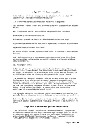 Artigo 99.º - Medidas correctivas

1. As medidas correctivas prosseguem os objectivos referidos no artigo 97º
assumindo uma natureza eminentemente cautelar.

1.2) São medidas correctivas em caso de indisciplina as seguintes:

a) A ordem de saída da sala de aula, e demais locais onde se desenvolva o trabalho
escolar;

b) A realização de tarefas e actividades de integração escolar, tais como:

b1) Reparação do património danificado.

b2) Trabalho de investigação sobre o comportamento indevido do aluno.

b3) Colaboração em tarefas de manutenção e prestação de serviços à comunidade.

b4) Ressarcimento dos bens danificados.

As tarefas referidas são executadas em horário não coincidente com as actividades
lectivas.

c) O condicionamento no acesso a certos espaços escolares, ou na utilização de
certos materiais e equipamentos, sem prejuízo dos que se encontrem afectos a
actividades lectivas.

d) A mudança de turma.

2. Fora da sala de aula, qualquer professor ou funcionário tem competência para
advertir o aluno, confrontando-o verbalmente com o comportamento perturbador
do normal funcionamento das actividades da escola ou das relações no âmbito da
comunidade educativa, alertando-o de que deve evitar tal tipo de conduta.

3. A aplicação da medida correctiva de ordem de saída da sala de aula e demais
locais onde se desenvolva o trabalho escolar é da exclusiva competência do
professor respectivo e implica a permanência do aluno na escola, competindo
aquele determinar o período durante o qual o aluno deve permanecer fora da sala
de aula, se a aplicação de tal medida correctiva acarreta ou não a marcação de
falta ao aluno e quais as actividades, se for caso disso, que o aluno deve
desenvolver no decurso desse período de tempo.

4. A aplicação, e posterior execução, da medida correctiva prevista na alínea c) do
ponto 1, não pode ultrapassar o período de tempo correspondente a um ano lectivo.

5. A aplicação das medidas correctivas previstas nas alíneas a), b), c) e d) do n.º1 é
comunicada aos Pais ou Encarregado de Educação, tratando-se de aluno menor de
idade.

             Artigo 100.º - Medidas disciplinares sancionatórias

1. As medidas disciplinares sancionatórias traduzem uma censura disciplinar do
comportamento assumido pelo aluno, devendo a ocorrência dos factos em que tal
comportamento se traduz, ser participada, pelo professor ou funcionário que a
presenciou ou dela teve conhecimento, de imediato, ao respectivo Director de
Turma, para efeitos da posterior comunicação ao Director.


                                                                     Página 47 de 78
 