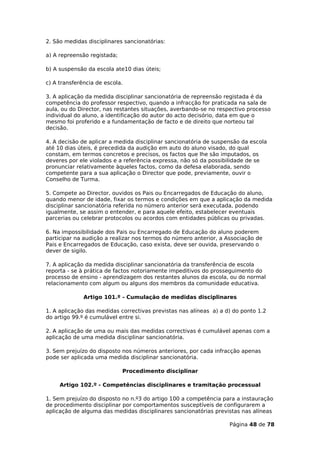 2. São medidas disciplinares sancionatórias:

a) A repreensão registada;

b) A suspensão da escola ate10 dias úteis;

c) A transferência de escola.

3. A aplicação da medida disciplinar sancionatória de repreensão registada é da
competência do professor respectivo, quando a infracção for praticada na sala de
aula, ou do Director, nas restantes situações, averbando-se no respectivo processo
individual do aluno, a identificação do autor do acto decisório, data em que o
mesmo foi proferido e a fundamentação de facto e de direito que norteou tal
decisão.

4. A decisão de aplicar a medida disciplinar sancionatória de suspensão da escola
até 10 dias úteis, é precedida da audição em auto do aluno visado, do qual
constam, em termos concretos e precisos, os factos que lhe são imputados, os
deveres por ele violados e a referência expressa, não só da possibilidade de se
pronunciar relativamente àqueles factos, como da defesa elaborada, sendo
competente para a sua aplicação o Director que pode, previamente, ouvir o
Conselho de Turma.

5. Compete ao Director, ouvidos os Pais ou Encarregados de Educação do aluno,
quando menor de idade, fixar os termos e condições em que a aplicação da medida
disciplinar sancionatória referida no número anterior será executada, podendo
igualmente, se assim o entender, e para aquele efeito, estabelecer eventuais
parcerias ou celebrar protocolos ou acordos com entidades públicas ou privadas.

6. Na impossibilidade dos Pais ou Encarregado de Educação do aluno poderem
participar na audição a realizar nos termos do número anterior, a Associação de
Pais e Encarregados de Educação, caso exista, deve ser ouvida, preservando o
dever de sigilo.

7. A aplicação da medida disciplinar sancionatória da transferência de escola
reporta - se à prática de factos notoriamente impeditivos do prosseguimento do
processo de ensino - aprendizagem dos restantes alunos da escola, ou do normal
relacionamento com algum ou alguns dos membros da comunidade educativa.

              Artigo 101.º - Cumulação de medidas disciplinares

1. A aplicação das medidas correctivas previstas nas alíneas a) a d) do ponto 1.2
do artigo 99.º é cumulável entre si.

2. A aplicação de uma ou mais das medidas correctivas é cumulável apenas com a
aplicação de uma medida disciplinar sancionatória.

3. Sem prejuízo do disposto nos números anteriores, por cada infracção apenas
pode ser aplicada uma medida disciplinar sancionatória.

                             Procedimento disciplinar

     Artigo 102.º - Competências disciplinares e tramitação processual

1. Sem prejuízo do disposto no n.º3 do artigo 100 a competência para a instauração
de procedimento disciplinar por comportamentos susceptíveis de configurarem a
aplicação de alguma das medidas disciplinares sancionatórias previstas nas alíneas

                                                                   Página 48 de 78
 