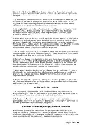 b) e c) do n.º2 do artigo 100.º é do Director, devendo o despacho instaurador ser
proferido no prazo de um dia útil, a contar do conhecimento concreto e preciso da
situação.

2. A aplicação da medida disciplinar sancionatória de transferência de escola é da
competência do Director Regional de Educação do Norte, observando - se, em
termos processuais, nas situações que, em abstracto, possam justificar aquela
aplicação, as regras constantes dos números seguintes.

3. As funções de instrutor, do professor que é nomeado para o efeito, prevalecem
relativamente às demais, devendo o processo ser remetido para decisão da
Direcção Regional de Educação do Norte, no prazo de oito dias úteis, após a
nomeação do instrutor.

4. Finda a instrução, no decurso da qual a prova é reduzida a escrito, é elaborada a
acusação, de onde consta, de forma articulada e em termos concretos e precisos,
os factos cuja prática é imputada ao aluno, devidamente circunstanciados em
termos de tempo, modo e lugar e deveres por ele violados, com referência expressa
aos respectivos normativos legais ou regulamentares, seus antecedentes
disciplinares e medida disciplinar sancionatória aplicável.

5. Da acusação atrás referida, é extraída cópia e entregue ao aluno no momento da
sua notificação, sendo de tal facto informados os Pais ou o respectivo Encarregado
de Educação, quando o aluno for menor de idade.

6. Para efeitos do exercício do direito de defesa, o aluno dispõe de dois dias úteis
para alegar por escrito o que tiver por conveniente, podendo juntar documentos e
arrolar testemunhas até ao limite de três, sendo a apresentação das mesmas, no
dia, hora e local que para efeitos da sua audição for designado pelo instrutor, da
responsabilidade do aluno, sob pena de não serem ouvidas.

7. Finda a fase da defesa é elaborado um relatório final, do qual consta, a correcta
identificação dos factos que haviam sido imputados ao aluno que se consideram
provados e a proposta da medida disciplinar sancionatória a aplicar, ou do
arquivamento do processo.

8. Depois de concluído, o processo é entregue ao Director que convoca o Conselho
de Turma para se pronunciar, quando a medida disciplinar sancionatória proposta
pelo instrutor for a referida no n.º2.

                           Artigo 103.º - Participação

1. O professor ou funcionário da escola que entenda que o comportamento
presenciado é passível de ser qualificado de grave ou de muito grave, participa - o
ao Director de Turma, para efeitos de procedimento disciplinar.

2. O Director de Turma que entenda que o comportamento presenciado ou
participado é passível de ser qualificado de grave ou de muito grave participa-o ao
Director, para efeitos de procedimento disciplinar.

           Artigo 104.º - Instauração do procedimento disciplinar

Presenciados que sejam ou participados os factos passíveis de constituírem
infracção disciplinar, o Director, tem competência para instaurar o procedimento
disciplinar, devendo fazê-lo no prazo de um dia útil, nomeando logo o instrutor, que
deve ser um professor da escola, salvo qualquer impedimento.



                                                                     Página 49 de 78
 