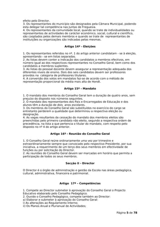 efeito pelo Director.
3. Os representantes do município são designados pela Câmara Municipal, podendo
esta delegar tal competência nas Juntas de Freguesia.
4. Os representantes da comunidade local, quando se trate de individualidades ou
representantes de actividades de carácter económico, social, cultural e científico,
são cooptados pelos demais membros e quando se trate de representantes de
instituições ou organizações são indicadas pelas mesmas.

                               Artigo 14º - Eleições

1. Os representantes referidos no nº. 1 do artigo anterior candidatam - se à eleição,
apresentando - se em listas separadas.
2. As listas devem conter a indicação dos candidatos a membros efectivos, em
número igual ao dos respectivos representantes no Conselho Geral, bem como dos
candidatos a membros suplentes.
3. As listas do pessoal docente devem assegurar a representação adequada dos
diferentes níveis de ensino. Dois dos seis candidatos devem ser professores
providos na categoria de professores titulares.
4. A conversão dos votos em mandatos faz-se de acordo com o método de
representação proporcional da média mais alta de Hondt.

                              Artigo 15º - Mandato

1. O mandato dos membros do Conselho Geral tem a duração de quatro anos, sem
prejuízo do disposto nos números seguintes.
2. O mandato dos representantes dos Pais e Encarregados de Educação e dos
alunos têm a duração de dois anos escolares.
3. Os membros do Conselho Geral são substituídos no exercício do cargo se
entretanto perderem a qualidade que determinou a respectiva eleição ou
designação.
4. As vagas resultantes da cessação do mandato dos membros eleitos são
preenchidas pelo primeiro candidato não eleito, segundo a respectiva ordem de
precedência, na lista a que pertencia o titular do mandato, com respeito pelo
disposto no nº 4 do artigo anterior.

                    Artigo 16º - Reunião do Conselho Geral

1. O Conselho Geral reúne ordinariamente uma vez por trimestre e
extraordinariamente sempre que convocado pelo respectivo Presidente, por sua
iniciativa, a requerimento de um terço dos seus membros em efectividade de
funções ou por solicitação do Director.
2. As reuniões do Conselho Geral devem ser marcadas em horário que permita a
participação de todos os seus membros.

                                Secção II - Director

O Director é o órgão de administração e gestão da Escola nas áreas pedagógica,
cultural, administrativa, financeira e patrimonial.


                           Artigo 17º – Competências

1. Compete ao Director submeter à aprovação do Conselho Geral o Projecto
Educativo elaborado pelo Conselho Pedagógico.
2. Ouvido o Conselho Pedagógico, compete também ao Director:
a) Elaborar e submeter à aprovação do Conselho Geral:
i) As alterações ao Regulamento Interno;
ii) Os Planos Anual e Plurianual de Actividades;

                                                                      Página 5 de 78
 