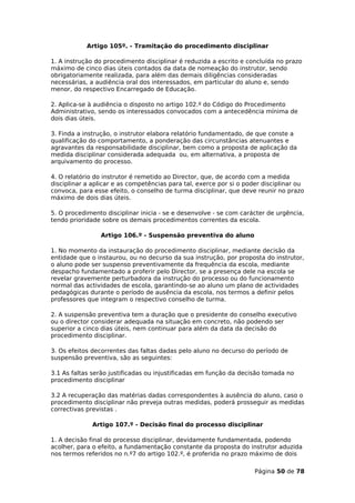 Artigo 105º. - Tramitação do procedimento disciplinar

1. A instrução do procedimento disciplinar é reduzida a escrito e concluída no prazo
máximo de cinco dias úteis contados da data de nomeação do instrutor, sendo
obrigatoriamente realizada, para além das demais diligências consideradas
necessárias, a audiência oral dos interessados, em particular do aluno e, sendo
menor, do respectivo Encarregado de Educação.

2. Aplica-se à audiência o disposto no artigo 102.º do Código do Procedimento
Administrativo, sendo os interessados convocados com a antecedência mínima de
dois dias úteis.

3. Finda a instrução, o instrutor elabora relatório fundamentado, de que conste a
qualificação do comportamento, a ponderação das circunstâncias atenuantes e
agravantes da responsabilidade disciplinar, bem como a proposta de aplicação da
medida disciplinar considerada adequada ou, em alternativa, a proposta de
arquivamento do processo.

4. O relatório do instrutor é remetido ao Director, que, de acordo com a medida
disciplinar a aplicar e as competências para tal, exerce por si o poder disciplinar ou
convoca, para esse efeito, o conselho de turma disciplinar, que deve reunir no prazo
máximo de dois dias úteis.

5. O procedimento disciplinar inicia - se e desenvolve - se com carácter de urgência,
tendo prioridade sobre os demais procedimentos correntes da escola.

                 Artigo 106.º - Suspensão preventiva do aluno

1. No momento da instauração do procedimento disciplinar, mediante decisão da
entidade que o instaurou, ou no decurso da sua instrução, por proposta do instrutor,
o aluno pode ser suspenso preventivamente da frequência da escola, mediante
despacho fundamentado a proferir pelo Director, se a presença dele na escola se
revelar gravemente perturbadora da instrução do processo ou do funcionamento
normal das actividades de escola, garantindo-se ao aluno um plano de actividades
pedagógicas durante o período de ausência da escola, nos termos a definir pelos
professores que integram o respectivo conselho de turma.

2. A suspensão preventiva tem a duração que o presidente do conselho executivo
ou o director considerar adequada na situação em concreto, não podendo ser
superior a cinco dias úteis, nem continuar para além da data da decisão do
procedimento disciplinar.

3. Os efeitos decorrentes das faltas dadas pelo aluno no decurso do período de
suspensão preventiva, são as seguintes:

3.1 As faltas serão justificadas ou injustificadas em função da decisão tomada no
procedimento disciplinar

3.2 A recuperação das matérias dadas correspondentes à ausência do aluno, caso o
procedimento disciplinar não preveja outras medidas, poderá prosseguir as medidas
correctivas previstas .

              Artigo 107.º - Decisão final do processo disciplinar

1. A decisão final do processo disciplinar, devidamente fundamentada, podendo
acolher, para o efeito, a fundamentação constante da proposta do instrutor aduzida
nos termos referidos no n.º7 do artigo 102.º, é proferida no prazo máximo de dois

                                                                     Página 50 de 78
 