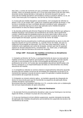 dias úteis, a contar do momento em que a entidade competente para o decidir o
receber, salvo na situação prevista no n.º3 em que esse prazo é de seis dias úteis,
devendo constar dessa decisão a indicação do momento da partir do qual a
execução da medida disciplinar sancionatória começa a produzir efeitos, ou se, ao
invés, essa execução fica suspensa, nos termos do número seguinte.

2. A execução da medida disciplinar sancionatória, com excepção de referida na
alínea c) do n.º2 do artigo 100.º, pode ficar suspensa pelo período de tempo, e nos
termos e condições em que a entidade decisora considerar justo, adequado e
razoável, cessando logo que ao aluno seja aplicada outra medida disciplinar
sancionatória no decurso dessa suspensão.

3. Da decisão proferida pelo Director Regional de Educação do Norte que aplique a
medida disciplinar sancionatória de transferência de escola, deve igualmente
constar a identificação do estabelecimento de ensino para onde o aluno vai ser
transferido, para cuja escolha se procede previamente à audição do respectivo
encarregado de educação, quando o aluno for de menor de idade.

4. A decisão final do procedimento é notificada pessoalmente ao aluno no dia útil
seguinte àquele em que foi proferida, ou, quando menor de idade, aos pais ou
respectivo encarregado de educação, nos cinco dias úteis seguintes, sendo - o
mediante carta registada com aviso de recepção, sempre que não for possível
realizar-se através daquela forma, considerando - se, neste caso, a notificação
efectuada na data da assinatura do aviso de recepção.

      Artigo 108º - Execução das medidas correctivas ou disciplinares
                              sancionatórias

1. Compete ao Director de Turma, o acompanhamento do aluno na execução da
medida correctiva ou disciplinar sancionatória a que foi sujeito, devendo aquele
articular a sua actuação com os Pais e Encarregado de Educação e com os
professores da turma, em função das necessidades educativas identificadas e de
forma a assegurar a co-responsabilização de todos os intervenientes nos efeitos
educativos da medida.

2. A competência referida no número anterior é especialmente relevante aquando
da execução de medida correctiva de actividades de integração na escola ou no
momento do regresso à escola do aluno a quem foi aplicada a medida disciplinar
sancionatória de suspensão da escola.

3. O disposto no número anterior aplica - se também aquando da integração do
aluno na nova escola para que foi transferido na sequência da aplicação dessa
medida disciplinar sancionatória.
Na prossecução das finalidades referidas no n.º1, a escola conta com a colaboração
dos serviços especializados de apoio educativo.

                       Artigo 109.º - Recurso hierárquico

1. Da decisão final do procedimento disciplinar cabe recurso hierárquico nos termos
legais de direito, a interpor no prazo de cinco dias úteis.

2. O recurso hierárquico só tem efeitos suspensivos, quando interposto de decisão
de aplicação das medidas disciplinares sancionatórias de suspensão da escola e de
transferência de escola.




                                                                    Página 51 de 78
 