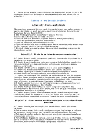 3. O despacho que apreciar o recurso hierárquico é remetido à escola, no prazo de
5 dias úteis, cumprindo ao Director a adequada notificação, nos termos nº 4 do
artigo 108.º

                     Secção III - Do pessoal docente

                      Artigo 110.º - Direitos profissionais

São garantidos ao pessoal docente os direitos estabelecidos para os funcionários e
agentes do Estado em geral, bem como os direitos profissionais decorrentes do
Estatuto da Carreira Docente(ECD) .
1- São direitos profissionais específicos do pessoal docente:
a) Direito de participação no processo educativo;
b) Direito à formação e informação para o exercício da função educativa;
c) Direito ao apoio técnico, material e documental;
d) Direito à segurança na actividade profissional;
e) Direito à consideração e ao reconhecimento da sua autoridade pelos alunos, suas
famílias e demais membros da comunidade educativa;
f) Direito à colaboração das famílias e da comunidade educativa no processo de
educação dos alunos.

        Artigo 111.º - Direito de participação no processo educativo

1- O direito de participação exerce-se no quadro do sistema educativo, da escola e
da relação com a comunidade.
2- O direito de participação, que pode ser exercido a título individual ou colectivo,
nomeadamente através das organizações profissionais e sindicais do pessoal
docente, compreende:
a) O direito a emitir opiniões e recomendações sobre as orientações e o
funcionamento do estabelecimento de ensino e do sistema educativo;
b) O direito a participar na definição das orientações pedagógicas ao nível do
estabelecimento de ensino ou das suas estruturas de coordenação;
c) O direito à autonomia técnica e científica e à liberdade de escolha dos métodos
de ensino, das tecnologias e técnicas de educação e dos tipos de meios auxiliares
de ensino mais adequados, no respeito pelo currículo nacional, pelos programas e
pelas orientações programáticas curriculares ou pedagógicas em vigor;
d) O direito a propor inovações e a participar em experiências pedagógicas, bem
como nos respectivos processos de avaliação;
e) O direito de eleger e ser eleito para órgãos colegiais ou singulares dos
estabelecimentos de educação ou de ensino, nos casos em que a legislação sobre a
sua gestão e administração o preveja.
3- O direito de participação pode ainda ser exercido, através das organizações
profissionais e sindicais do pessoal docente, em órgãos que, no âmbito nacional,
regional autónomo ou regional, prevejam a representação do pessoal docente.

 Artigo 112.º - Direito à formação e informação para o exercício da função
                                 educativa

1- O direito à formação e informação para o exercício da função educativa é
garantido:
a) Pelo acesso a acções de formação contínua regulares, destinadas a actualizar e
aprofundar os conhecimentos e as competências profissionais dos docentes;
b) Pelo apoio à autoformação dos docentes, de acordo com os respectivos planos
individuais de formação.
2- Para efeitos do disposto no número anterior, o direito à formação e informação
para o exercício da função educativa pode também visar objectivos de reconversão
profissional, bem como de mobilidade e progressão na carreira.



                                                                    Página 52 de 78
 