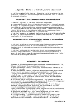 Artigo 113.º - Direito ao apoio técnico, material e documental

1- O direito ao apoio técnico, material e documental exerce-se sobre os recursos
necessários à formação e informação do pessoal docente, bem como ao exercício
da actividade educativa.

        Artigo 114.º - Direito à segurança na actividade profissional

1- O direito à segurança na actividade profissional compreende:
a) A prevenção e redução dos riscos profissionais, individuais e colectivos, através
da adopção de programas específicos dirigidos à melhoria do ambiente de trabalho
e promoção das condições de higiene, saúde e segurança do posto de trabalho;
b) A prevenção e tratamento das doenças que venham a ser definidas por portaria
conjunta dos Ministros da Educação e da Saúde, como resultando necessária e
directamente do exercício continuado da função docente.
2- O direito à segurança na actividade profissional compreende ainda a penalização
da prática de ofensa corporal ou outra violência sobre o docente no exercício das
suas funções ou por causa destas.

   Artigo 115.º - Direito à consideração e à colaboração da comunidade
                                  educativa

1- O direito à consideração exerce-se no plano da relação com os alunos, as suas
famílias e os demais membros da comunidade educativa e exprime-se no
reconhecimento da autoridade em que o docente está investido no exercício das
suas funções.
2- O direito à colaboração das famílias e dos demais membros da comunidade
educativa compreende o direito a receber o seu apoio e cooperação activa, no
quadro da partilha entre todos da responsabilidade pelo desenvolvimento e pelos
resultados da aprendizagem dos alunos.




                         Artigo 116.º - Deveres Gerais

Para além do estabelecido na legislação competente, nomeadamente no EDC, no
Estatuto Disciplinar, são deveres do Pessoal Docente:
a) Orientar o exercício das suas funções pelos princípios do rigor, da isenção, da
justiça e da equidade;
b) Orientar o exercício das suas funções por critérios de qualidade, procurando a
sua permanente aperfeiçoamento e tendo como objectivo a excelência;
c) Colaborar com todos os intervenientes no processo educativo, favorecendo a
criação de laços de cooperação e o desenvolvimento de relações de respeito e
reconhecimento mútuo, em especial entre docentes, alunos, encarregados de
educação e pessoal não docente;
d) Actualizar e aperfeiçoar os seus conhecimentos, capacidades e competências,
numa perspectiva de aprendizagem ao longo da vida, de desenvolvimento pessoal
e profissional e de aperfeiçoamento do seu desempenho;
e) Participar de forma empenhada nas várias modalidades de formação que
frequente, designadamente nas promovidas pela Administração, e usar as
competências adquiridas na sua prática profissional;
f) Zelar pela qualidade e pelo enriquecimento dos recursos didáctico -pedagógicos
utilizados, numa perspectiva de abertura à inovação;
g) Desenvolver a reflexão sobre a sua prática pedagógica, proceder à auto-
avaliação e participar nas actividades de avaliação da escola;
h) Conhecer, respeitar e cumprir as disposições normativas sobre educação,
cooperando com a administração educativa na prossecução dos objectivos
decorrentes da política educativa, no interesse dos alunos e da sociedade.

                                                                    Página 53 de 78
 