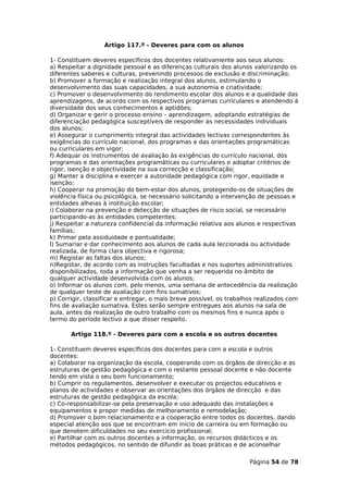Artigo 117.º - Deveres para com os alunos

1- Constituem deveres específicos dos docentes relativamente aos seus alunos:
a) Respeitar a dignidade pessoal e as diferenças culturais dos alunos valorizando os
diferentes saberes e culturas, prevenindo processos de exclusão e discriminação;
b) Promover a formação e realização integral dos alunos, estimulando o
desenvolvimento das suas capacidades, a sua autonomia e criatividade;
c) Promover o desenvolvimento do rendimento escolar dos alunos e a qualidade das
aprendizagens, de acordo com os respectivos programas curriculares e atendendo à
diversidade dos seus conhecimentos e aptidões;
d) Organizar e gerir o processo ensino – aprendizagem, adoptando estratégias de
diferenciação pedagógica susceptíveis de responder às necessidades individuais
dos alunos;
e) Assegurar o cumprimento integral das actividades lectivas correspondentes às
exigências do currículo nacional, dos programas e das orientações programáticas
ou curriculares em vigor;
f) Adequar os instrumentos de avaliação às exigências do currículo nacional, dos
programas e das orientações programáticas ou curriculares e adoptar critérios de
rigor, isenção e objectividade na sua correcção e classificação;
g) Manter a disciplina e exercer a autoridade pedagógica com rigor, equidade e
isenção;
h) Cooperar na promoção do bem-estar dos alunos, protegendo-os de situações de
violência física ou psicológica, se necessário solicitando a intervenção de pessoas e
entidades alheias à instituição escolar;
i) Colaborar na prevenção e detecção de situações de risco social, se necessário
participando-as às entidades competentes;
j) Respeitar a natureza confidencial da informação relativa aos alunos e respectivas
famílias;
k) Primar pela assiduidade e pontualidade;
l) Sumariar e dar conhecimento aos alunos de cada aula leccionada ou actividade
realizada, de forma clara objectiva e rigorosa;
m) Registar as faltas dos alunos;
n)Registar, de acordo com as instruções facultadas e nos suportes administrativos
disponibilizados, toda a informação que venha a ser requerida no âmbito de
qualquer actividade desenvolvida com os alunos;
o) Informar os alunos com, pelo menos, uma semana de antecedência da realização
de qualquer teste de avaliação com fins sumativos;
p) Corrigir, classificar e entregar, o mais breve possível, os trabalhos realizados com
fins de avaliação sumativa. Estes serão sempre entregues aos alunos na sala de
aula, antes da realização de outro trabalho com os mesmos fins e nunca após o
termo do período lectivo a que disser respeito.

       Artigo 118.º - Deveres para com a escola e os outros docentes

1- Constituem deveres específicos dos docentes para com a escola e outros
docentes:
a) Colaborar na organização da escola, cooperando com os órgãos de direcção e as
estruturas de gestão pedagógica e com o restante pessoal docente e não docente
tendo em vista o seu bom funcionamento;
b) Cumprir os regulamentos, desenvolver e executar os projectos educativos e
planos de actividades e observar as orientações dos órgãos de direcção e das
estruturas de gestão pedagógica da escola;
c) Co-responsabilizar-se pela preservação e uso adequado das instalações e
equipamentos e propor medidas de melhoramento e remodelação;
d) Promover o bom relacionamento e a cooperação entre todos os docentes, dando
especial atenção aos que se encontram em início de carreira ou em formação ou
que denotem dificuldades no seu exercício profissional;
e) Partilhar com os outros docentes a informação, os recursos didácticos e os
métodos pedagógicos, no sentido de difundir as boas práticas e de aconselhar

                                                                     Página 54 de 78
 