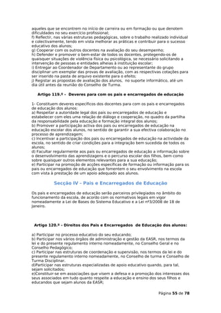 aqueles que se encontrem no início de carreira ou em formação ou que denotem
dificuldades no seu exercício profissional;
f) Reflectir, nas várias estruturas pedagógicas, sobre o trabalho realizado individual
e colectivamente, tendo em vista melhorar as práticas e contribuir para o sucesso
educativo dos alunos;
g) Cooperar com os outros docentes na avaliação do seu desempenho;
h) Defender e promover o bem-estar de todos os docentes, protegendo-os de
quaisquer situações de violência física ou psicológica, se necessário solicitando a
intervenção de pessoas e entidades alheias à instituição escolar;
i) Entregar ao Coordenador de Departamento ou ao representante do grupo
disciplinar um exemplar das provas de avaliação, com as respectivas cotações para
ser inserido na pasta de arquivo existente para o efeito;
j) Registar as propostas de avaliação dos alunos, no suporte informático, até um
dia útil antes da reunião do Conselho de Turma.

   Artigo 119.º - Deveres para com os pais e encarregados de educação

1- Constituem deveres específicos dos docentes para com os pais e encarregados
de educação dos alunos:
a) Respeitar a autoridade legal dos pais ou encarregados de educação e
estabelecer com eles uma relação de diálogo e cooperação, no quadro da partilha
da responsabilidade pela educação e formação integral dos alunos;
b) Promover a participação activa dos pais ou encarregados de educação na
educação escolar dos alunos, no sentido de garantir a sua efectiva colaboração no
processo de aprendizagem;
c) Incentivar a participação dos pais ou encarregados de educação na actividade da
escola, no sentido de criar condições para a integração bem sucedida de todos os
alunos;
d) Facultar regularmente aos pais ou encarregados de educação a informação sobre
o desenvolvimento das aprendizagens e o percurso escolar dos filhos, bem como
sobre quaisquer outros elementos relevantes para a sua educação;
e) Participar na promoção de acções específicas de formação ou informação para os
pais ou encarregados de educação que fomentem o seu envolvimento na escola
com vista à prestação de um apoio adequado aos alunos.

            Secção IV - Pais e Encarregados de Educação

Os pais e encarregados de educação serão parceiros privilegiados no âmbito do
funcionamento da escola, de acordo com os normativos legais em vigor
nomeadamente a Lei de Bases do Sistema Educativo e a Lei nº3/2008 de 18 de
Janeiro.




 Artigo 120.º - Direitos dos Pais e Encarregados de Educação dos alunos:

a) Participar no processo educativo do seu educando;
b) Participar nos vários órgãos de administração e gestão da EASR, nos termos da
lei e do presente regulamento interno nomeadamente, no Conselho Geral e no
Conselho Pedagógico;
c) Participar nas estruturas de coordenação e supervisão, nos termos da lei e do
presente regulamento interno nomeadamente, no Conselho de turma e Conselho de
Turma Disciplinar.
d)Participar nas estruturas especializadas de apoio educativo quando, para tal,
sejam solicitados;
e)Constituir-se em associações que visem a defesa e a promoção dos interesses dos
seus associados em tudo quanto respeite a educação e ensino dos seus filhos e
educandos que sejam alunos da EASR;

                                                                     Página 55 de 78
 