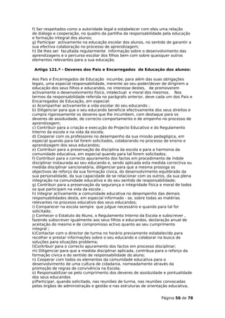 f) Ser respeitados como a autoridade legal e estabelecer com eles uma relação
de diálogo e cooperação, no quadro da partilha da responsabilidade pela educação
e formação integral dos alunos;
g) Participar activamente na educação escolar dos alunos, no sentido de garantir a
sua efectiva colaboração no processo de aprendizagem;
h) De lhes ser facultada regularmente informação sobre o desenvolvimento das
aprendizagens e o percurso escolar dos filhos bem com sobre quaisquer outros
elementos relevantes para a sua educação.

 Artigo 121.º - Deveres dos Pais e Encarregados de Educação dos alunos:

Aos Pais e Encarregados de Educação incumbe, para além das suas obrigações
legais, uma especial responsabilidade, inerente ao seu poder/dever de dirigirem a
educação dos seus filhos e educandos, no interesse destes, de promoverem
activamente o desenvolvimento físico, intelectual e moral dos mesmos. Nos
termos da responsabilidade referida no parágrafo anterior, deve cada um dos Pais e
Encarregados de Educação, em especial:
a) Acompanhar activamente a vida escolar do seu educando ;
b) Diligenciar para que o seu educando beneficie efectivamente dos seus direitos e
cumpra rigorosamente os deveres que lhe incumbem, com destaque para os
deveres de assiduidade, de correcto comportamento e de empenho no processo de
aprendizagem;
c) Contribuir para a criação e execução do Projecto Educativo e do Regulamento
Interno da escola e na vida da escola;
d) Cooperar com os professores no desempenho da sua missão pedagógica, em
especial quando para tal forem solicitados, colaborando no processo de ensino e
aprendizagem dos seus educandos;
e) Contribuir para a preservação da disciplina da escola e para a harmonia da
comunidade educativa, em especial quando para tal forem solicitados;
f) Contribuir para o correcto apuramento dos factos em procedimento de índole
disciplinar instaurada ao seu educando e, sendo aplicada esta medida correctiva ou
medida disciplinar sancionatória, diligenciar para que a mesma prossiga os
objectivos de reforço da sua formação cívica, do desenvolvimento equilibrado da
sua personalidade, da sua capacidade de se relacionar com os outros, da sua plena
integração na comunidade educativa e do seu sentido de responsabilidade;
g) Contribuir para a preservação da segurança e integridade física e moral de todos
os que participam na vida da escola ;
h) Integrar activamente a comunidade educativa no desempenho das demais
responsabilidades desta, em especial informado - se, sobre todas as matérias
relevantes no processo educativo dos seus educandos;
i) Comparecer na escola sempre que julgue necessário e quando para tal for
solicitado;
j) Conhecer o Estatuto do Aluno, o Regulamento Interno da Escola e subscrever ,
fazendo subscrever igualmente aos seus filhos e educandos, declaração anual de
aceitação do mesmo e de compromisso activo quanto ao seu cumprimento
integral ;
k)Contactar com o director de turma no horário previamente estabelecido para
recolher e prestar informações sobre o seu educando e colaborar na busca de
soluções para situações problema;
l)Contribuir para o correcto apuramento dos factos em processo disciplinar;
m) Diligenciar para que a medida disciplinar aplicada, contribua para o reforço da
formação cívica e do sentido de responsabilidade do aluno;
n) Cooperar com todos os elementos da comunidade educativa para o
desenvolvimento de uma cultura de cidadania, nomeadamente através da
promoção de regras de convivência na Escola;
o) Responsabilizar-se pelo cumprimento dos deveres de assiduidade e pontualidade
dos seus educandos
p)Participar, quando solicitado, nas reuniões de turma, nas reuniões convocadas
pelos órgãos de administração e gestão e nas estruturas de orientação educativa,


                                                                  Página 56 de 78
 