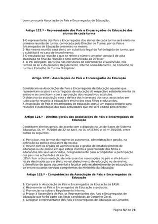 bem como pela Associação de Pais e Encarregados de Educação ;


  Artigo 122.º - Representante dos Pais e Encarregados de Educação dos
                          alunos de cada turma

1-O representante dos Pais e Encarregados dos alunos de cada turma será eleito na
primeira reunião de turma, convocada pelo Director de Turma, por os Pais e
Encarregados de Educação presentes na mesma.
2- Na mesma reunião será eleito um substituto legal do Pai delegado de turma, que
o substituirá no caso de impedimento;
3-O resultado da reunião a que se refere o número anterior constará de acta
elaborada no final da reunião e será comunicada ao Director;
4- O Pai Delegado participa nas estruturas de coordenação e supervisão, nos
termos da lei e do presente Regulamento Interno nomeadamente, no Conselho de
turma e Conselho de Turma Disciplinar.


      Artigo 123º - Associações de Pais e Encarregados de Educação


Consideram-se Associações de Pais e Encarregados de Educação aquelas que
representam os pais e encarregados de educação do respectivo estabelecimento de
ensino e se constituem com a aprovação dos respectivos estatutos.
O objectivo da associação será a defesa dos interesses dos seus associados em
tudo quanto respeita à educação e ensino dos seus filhos e educandos.
A Associação de Pais e encarregados de educação possui um espaço próprio para
reuniões e publicitação das suas actividades que lhe será cedido pelo director.


 Artigo 124.º - Direitos gerais das Associações de Pais e Encarregados de
                                  Educação

Constituem direitos gerais, de acordo com o disposto na Lei de Bases de Sistema
Educativo, DL nº 75/2008 de 22 de Abril, no DL nº372/90 e lei nº 29/2006, entre
outros os seguintes:

a) Participar, nos termos do regime de autonomia, administração e gestão, na
definição da política educativa da escola;
b) Reunir com os órgãos de administração e gestão do estabelecimento de
educação ou de ensino em que esteja inscrita a generalidade dos filhos e
educandos dos seus associados, designadamente para acompanhar a participação
dos pais nas actividades da escola;
c)Distribuir a documentação de interesse das associações de pais e afixá-la em
locais destinados para o efeito no estabelecimento de educação ou de ensino;
d)Beneficiar de apoio documental a facultar pelo estabelecimento de educação ou
de ensino ou pelos serviços competentes do Ministério da Educação;

  Artigo 125.º - Competências da Associação de Pais e Encarregados de
                               Educação

1- Compete à Associação de Pais e Encarregados de Educação da EASR:
a) Representar os Pais e Encarregados de Educação associados;
b) Pronunciar-se sobre o Regulamento Interno;
c) Propor à Assembleia de Pais os Representantes dos Pais e Encarregados de
Educação que farão parte das listas candidatas ao Conselho Geral.
d) Designar o representante dos Pais e Encarregados de Educação ao Conselho


                                                                  Página 57 de 78
 