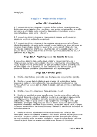 Pedagógico.


                      Secção V - Pessoal não docente

                            Artigo 126.º - Constituição

1. O pessoal não docente integra o conjunto de funcionários e agentes que, no
âmbito das respectivas funções, contribuem para apoiar a organização e a gestão,
bem como a actividade sócio - educativa das escolas, incluindo os serviços
especializados de apoio sócio - educativo.

2. O pessoal não docente integra-se nos grupos de pessoal técnico superior,
assistente técnico e assistente operacional.

3. O pessoal não docente integra ainda o pessoal que desempenha funções na
educação especial e no apoio sócio - educativo, nomeadamente o que pertence às
carreiras de psicólogo e de técnico superior de serviço social, integradas nos
serviços de psicologia e orientação, o qual se rege por legislação própria, sem
prejuízo da sua sujeição aos direitos e deveres específicos estatuídos no D.L. n.º
184/2004, de 29 de Julho.

            Artigo 127.º - Papel do pessoal não docente da Escola

O pessoal não docente das escolas deve colaborar no acompanhamento e
integração dos alunos na comunidade educativa, incentivando o respeito pelas
regras de convivência, promovendo um bom ambiente educativo e contribuindo,
em articulação com os docentes, os pais e encarregados de educação, para
prevenir e resolver problemas comportamentais e da aprendizagem.

                           Artigo 128.º -Direitos gerais

1.   Direito à liberdade de expressão e de divulgação do pensamento e opinião.

2. Direito à reserva da intimidade da vida privada e à protecção de dados
pessoais de cada um, nomeadamente, nos aspectos relacionados com a vida
familiar, afectiva e sexual, com o estado de saúde e com as convicções políticas e
religiosas.

3.   Direito à respectiva integridade física, psíquica e moral.

4. Direito à privacidade em que o órgão ou serviço não pode utilizar meios de
vigilância à distância no local de trabalho, mediante o emprego de equipamento
tecnológico, com a finalidade de controlar o desempenho profissional do
trabalhador, a não ser que a utilização do equipamento tecnológico tenha por
finalidade a protecção e segurança de pessoas e bens ou quando particulares
exigências inerentes à natureza da actividade o justifiquem. Nestes casos, o órgão
ou serviço deve informar o trabalhador sobre a existência e finalidade dos meios de
vigilância utilizados.

5. Direito de reserva e confidencialidade relativamente ao conteúdo das
mensagens de natureza pessoal e acesso a informação de carácter não profissional
que envie, receba ou consulte, nomeadamente através do correio electrónico,
excepto, quando o órgão ou serviço estabelecer regras de utilização dos meios de
comunicação no órgão ou serviço, nomeadamente do correio electrónico.




                                                                   Página 58 de 78
 