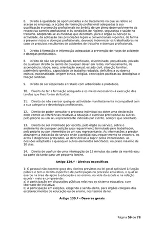 6. Direito à igualdade de oportunidades e de tratamento no que se refere ao
acesso ao emprego, a acções de formação profissional adequadas à sua
qualificação e promoção profissionais no âmbito de um pleno desenvolvimento da
respectiva carreira profissional e às condições de higiene, segurança e saúde no
trabalho, adoptando-se as medidas que decorram, para o órgão ou serviço ou
actividade, da aplicação das prescrições legais e convencionais vigentes, de forma
a prevenir riscos e doenças profissionais, devendo indemnizar os trabalhadores no
caso de prejuízos resultantes de acidentes de trabalho e doenças profissionais.

7. Direito à formação e informação adequadas à prevenção de riscos de acidente
e doenças profissionais.

8. Direito de não ser privilegiado, beneficiado, discriminado, prejudicado, privado
de qualquer direito ou isento de qualquer dever em razão, nomeadamente, de
ascendência, idade, sexo, orientação sexual, estado civil, situação familiar,
património genético, capacidade de trabalho reduzida, deficiência ou doença
crónica, nacionalidade, origem étnica, religião, convicções políticas ou ideológicas e
filiação sindical.

9.   Direito de ser respeitado e tratado com urbanidade e probidade.

10. Direito de ter a formação adequada e os meios necessários à execução das
tarefas que lhes forem atribuídas.

11. Direito de não exercer qualquer actividade manifestamente incompatível com
a sua categoria e deontologia profissionais.

12. Direito de poder consultar o processo individual ou obter uma declaração
onde conste as referências relativas à situação e currículo profissional ou outras,
pelo próprio ou um seu representante indicado por escrito, sempre que solicitado.

13. Direito de ser informado por escrito, pelo órgão ou serviço, sobre o
andamento de qualquer petição e/ou requerimento formulado pelo trabalhador,
pelo próprio ou por intermédio de um seu representante. As informações a prestar
abrangem a indicação do serviço onde a petição e/ou requerimento se encontra, os
actos e diligências praticados, as deficiências a suprir pelos interessados, as
decisões adoptadas e quaisquer outros elementos solicitados, no prazo máximo de
10 dias.

14. Direito de usufruir de uma interrupção de 15 minutos da parte da manhã e/ou
da parte da tarde para um pequeno lanche.

                       Artigo 129.º - Direitos específicos

1- O pessoal não docente goza dos direitos previstos na lei geral aplicável à função
pública e tem o direito específico de participação no processo educativo, o qual se
exerce na área de apoio à educação e ao ensino, na vida da escola e na relação
escola - meio e compreende:
a) A participação em discussões públicas relativas ao sistema educativo, com
liberdade de iniciativa;
b) A participação em eleições, elegendo e sendo eleito, para órgãos colegiais dos
estabelecimentos de educação ou de ensino, nos termos da lei.

                          Artigo 130.º - Deveres gerais




                                                                     Página 59 de 78
 