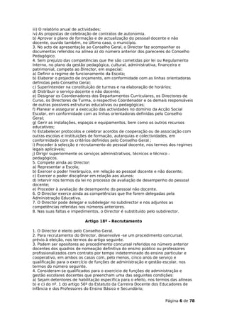 iii) O relatório anual de actividades;
iv) As propostas de celebração de contratos de autonomia.
b) Aprovar o plano de formação e de actualização do pessoal docente e não
docente, ouvido também, no último caso, o município.
3. No acto de apresentação ao Conselho Geral, o Director faz acompanhar os
documentos referidos na alínea a) do número anterior dos pareceres do Conselho
Pedagógico.
4. Sem prejuízo das competências que lhe são cometidas por lei ou Regulamento
Interno, no plano da gestão pedagógica, cultural, administrativa, financeira e
patrimonial, compete ao Director, em especial:
a) Definir o regime de funcionamento da Escola;
b) Elaborar o projecto de orçamento, em conformidade com as linhas orientadoras
definidas pelo Conselho Geral;
c) Superintender na constituição de turmas e na elaboração de horários;
d) Distribuir o serviço docente e não docente;
e) Designar os Coordenadores dos Departamentos Curriculares, os Directores de
Curso, os Directores de Turma, o respectivo Coordenador e os demais responsáveis
de outras possíveis estruturas educativas ou pedagógicas;
f) Planear e assegurar a execução das actividades no domínio da Acção Social
Escolar, em conformidade com as linhas orientadoras definidas pelo Conselho
Geral;
g) Gerir as instalações, espaços e equipamentos, bem como os outros recursos
educativos;
h) Estabelecer protocolos e celebrar acordos de cooperação ou de associação com
outras escolas e instituições de formação, autarquias e colectividades, em
conformidade com os critérios definidos pelo Conselho Geral ;
i) Proceder à selecção e recrutamento do pessoal docente, nos termos dos regimes
legais aplicáveis;
j) Dirigir superiormente os serviços administrativos, técnicos e técnico -
pedagógicos.
5. Compete ainda ao Director:
a) Representar a Escola;
b) Exercer o poder hierárquico, em relação ao pessoal docente e não docente;
c) Exercer o poder disciplinar em relação aos alunos;
d) Intervir nos termos da lei no processo de avaliação de desempenho do pessoal
docente;
e) Proceder à avaliação de desempenho do pessoal não docente.
6. O Director exerce ainda as competências que lhe forem delegadas pela
Administração Educativa.
7. O Director pode delegar e subdelegar no subdirector e nos adjuntos as
competências referidas nos números anteriores.
8. Nas suas faltas e impedimentos, o Director é substituído pelo subdirector.

                           Artigo 18º - Recrutamento

1. O Director é eleito pelo Conselho Geral.
2. Para recrutamento do Director, desenvolve -se um procedimento concursal,
prévio à eleição, nos termos do artigo seguinte.
3. Podem ser opositores ao procedimento concursal referidos no número anterior
docentes dos quadros de nomeação definitiva do ensino público ou professores
profissionalizados com contrato por tempo indeterminado do ensino particular e
cooperativo, em ambos os casos com, pelo menos, cinco anos de serviço e
qualificação para o exercício de funções de administração e gestão escolar, nos
termos do número seguinte.
4. Consideram-se qualificados para o exercício de funções de administração e
gestão escolares docentes que preencham uma das seguintes condições:
a) Sejam detentores de habilitação específica para o efeito, nos termos das alíneas
b) e c) do nº. 1 do artigo 56º do Estatuto da Carreira Docente dos Educadores de
Infância e dos Professores do Ensino Básico e Secundário;


                                                                     Página 6 de 78
 