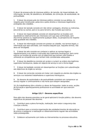 O dever de prossecução do interesse público, de isenção, de imparcialidade, de
informação, de zelo, de obediência, de lealdade, de correcção, de assiduidade, de
pontualidade.

1. O dever de prossecução do interesse público consiste na sua defesa, no
respeito pela Constituição, pelas leis e pelos direitos e interesses legalmente
protegidos dos cidadãos.

2. O dever de isenção consiste em não retirar vantagens, directas ou indirectas,
pecuniárias ou outras, para si ou para terceiro, das funções que exerce.

3. O dever de imparcialidade consiste em desempenhar as funções com
equidistância relativamente aos interesses com que seja confrontado, sem
discriminar positiva ou negativamente qualquer deles, na perspectiva do respeito
pela igualdade dos cidadãos.

4. O dever de informação consiste em prestar ao cidadão, nos termos legais, a
informação que seja solicitada, com ressalva daquela que, naqueles termos, não
deva ser divulgada.

5. O dever de zelo consiste em conhecer e aplicar as normas legais e
regulamentares e as ordens e instruções dos superiores hierárquicos, bem como
exercer as funções de acordo com os objectivos que tenham sido fixados e
utilizando as competências que tenham sido consideradas adequadas.

6. O dever de obediência consiste em acatar e cumprir as ordens dos legítimos
superiores hierárquicos, dadas em objecto de serviço e com a forma legal.

7. O dever de lealdade consiste em desempenhar as funções com subordinação
aos objectivos do órgão ou serviço.

8. O dever de correcção consiste em tratar com respeito os utentes dos órgãos ou
serviços e os restantes trabalhadores e superiores hierárquicos.

9. Os deveres de assiduidade e de pontualidade consistem em comparecer ao
serviço regular e continuamente e nas horas que estejam designadas.

10. Os trabalhadores têm o direito e o dever de frequentar, todos os anos, acções
de formação e aperfeiçoamento profissional na actividade em que exercem
funções.

                       Artigo 131.º - Deveres específicos

Para além dos deveres previstos na lei geral aplicável à função pública, são deveres
específicos do pessoal não docente:

1. Contribuir para a plena formação, realização, bem-estar e segurança das
crianças e alunos.

2. Contribuir para a correcta organização dos estabelecimentos de educação ou
de ensino e assegurar a realização e o desenvolvimento regular das actividades
neles prosseguidas.

3.   Colaborar activamente com todos os intervenientes no processo educativo.




                                                                     Página 60 de 78
 