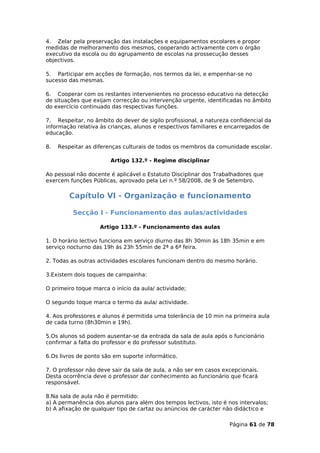 4. Zelar pela preservação das instalações e equipamentos escolares e propor
medidas de melhoramento dos mesmos, cooperando activamente com o órgão
executivo da escola ou do agrupamento de escolas na prossecução desses
objectivos.

5. Participar em acções de formação, nos termos da lei, e empenhar-se no
sucesso das mesmas.

6. Cooperar com os restantes intervenientes no processo educativo na detecção
de situações que exijam correcção ou intervenção urgente, identificadas no âmbito
do exercício continuado das respectivas funções.

7. Respeitar, no âmbito do dever de sigilo profissional, a natureza confidencial da
informação relativa às crianças, alunos e respectivos familiares e encarregados de
educação.

8.   Respeitar as diferenças culturais de todos os membros da comunidade escolar.

                        Artigo 132.º - Regime disciplinar

Ao pessoal não docente é aplicável o Estatuto Disciplinar dos Trabalhadores que
exercem funções Públicas, aprovado pela Lei n.º 58/2008, de 9 de Setembro.

         Capítulo VI - Organização e funcionamento

          Secção I - Funcionamento das aulas/actividades

                    Artigo 133.º - Funcionamento das aulas

1. O horário lectivo funciona em serviço diurno das 8h 30min às 18h 35min e em
serviço nocturno das 19h ás 23h 55min de 2ª a 6ª feira.

2. Todas as outras actividades escolares funcionam dentro do mesmo horário.

3.Existem dois toques de campainha:

O primeiro toque marca o início da aula/ actividade;

O segundo toque marca o termo da aula/ actividade.

4. Aos professores e alunos é permitida uma tolerância de 10 min na primeira aula
de cada turno (8h30min e 19h).

5.Os alunos só podem ausentar-se da entrada da sala de aula após o funcionário
confirmar a falta do professor e do professor substituto.

6.Os livros de ponto são em suporte informático.

7. O professor não deve sair da sala de aula, a não ser em casos excepcionais.
Desta ocorrência deve o professor dar conhecimento ao funcionário que ficará
responsável.

8.Na sala de aula não é permitido:
a) A permanência dos alunos para além dos tempos lectivos, isto é nos intervalos;
b) A afixação de qualquer tipo de cartaz ou anúncios de carácter não didáctico e

                                                                   Página 61 de 78
 