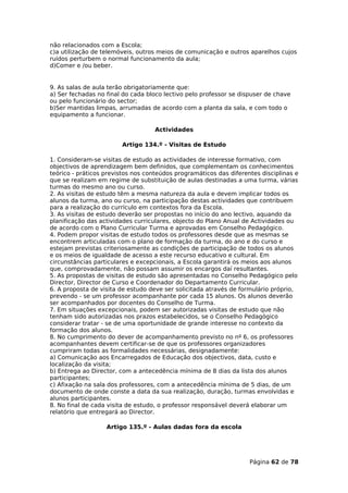 não relacionados com a Escola;
c)a utilização de telemóveis, outros meios de comunicação e outros aparelhos cujos
ruídos perturbem o normal funcionamento da aula;
d)Comer e /ou beber.


9. As salas de aula terão obrigatoriamente que:
a) Ser fechadas no final do cada bloco lectivo pelo professor se dispuser de chave
ou pelo funcionário do sector;
b)Ser mantidas limpas, arrumadas de acordo com a planta da sala, e com todo o
equipamento a funcionar.

                                   Actividades

                        Artigo 134.º - Visitas de Estudo

1. Consideram-se visitas de estudo as actividades de interesse formativo, com
objectivos de aprendizagem bem definidos, que complementam os conhecimentos
teórico - práticos previstos nos conteúdos programáticos das diferentes disciplinas e
que se realizam em regime de substituição de aulas destinadas a uma turma, várias
turmas do mesmo ano ou curso.
2. As visitas de estudo têm a mesma natureza da aula e devem implicar todos os
alunos da turma, ano ou curso, na participação destas actividades que contribuem
para a realização do currículo em contextos fora da Escola.
3. As visitas de estudo deverão ser propostas no início do ano lectivo, aquando da
planificação das actividades curriculares, objecto do Plano Anual de Actividades ou
de acordo com o Plano Curricular Turma e aprovadas em Conselho Pedagógico.
4. Podem propor visitas de estudo todos os professores desde que as mesmas se
encontrem articuladas com o plano de formação da turma, do ano e do curso e
estejam previstas criteriosamente as condições de participação de todos os alunos
e os meios de igualdade de acesso a este recurso educativo e cultural. Em
circunstâncias particulares e excepcionais, a Escola garantirá os meios aos alunos
que, comprovadamente, não possam assumir os encargos daí resultantes.
5. As propostas de visitas de estudo são apresentadas no Conselho Pedagógico pelo
Director, Director de Curso e Coordenador do Departamento Curricular.
6. A proposta de visita de estudo deve ser solicitada através de formulário próprio,
prevendo - se um professor acompanhante por cada 15 alunos. Os alunos deverão
ser acompanhados por docentes do Conselho de Turma.
7. Em situações excepcionais, podem ser autorizadas visitas de estudo que não
tenham sido autorizadas nos prazos estabelecidos, se o Conselho Pedagógico
considerar tratar - se de uma oportunidade de grande interesse no contexto da
formação dos alunos.
8. No cumprimento do dever de acompanhamento previsto no nº 6, os professores
acompanhantes devem certificar-se de que os professores organizadores
cumpriram todas as formalidades necessárias, designadamente:
a) Comunicação aos Encarregados de Educação dos objectivos, data, custo e
localização da visita;
b) Entrega ao Director, com a antecedência mínima de 8 dias da lista dos alunos
participantes;
c) Afixação na sala dos professores, com a antecedência mínima de 5 dias, de um
documento de onde conste a data da sua realização, duração, turmas envolvidas e
alunos participantes.
8. No final de cada visita de estudo, o professor responsável deverá elaborar um
relatório que entregará ao Director.

                   Artigo 135.º - Aulas dadas fora da escola




                                                                    Página 62 de 78
 