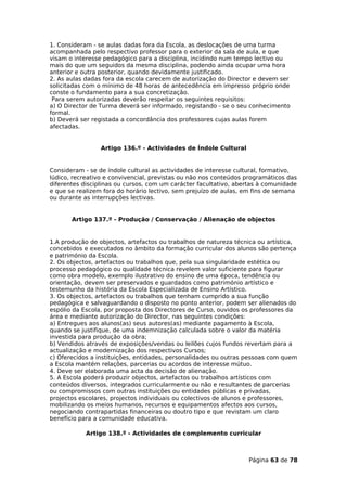 1. Consideram - se aulas dadas fora da Escola, as deslocações de uma turma
acompanhada pelo respectivo professor para o exterior da sala de aula, e que
visam o interesse pedagógico para a disciplina, incidindo num tempo lectivo ou
mais do que um seguidos da mesma disciplina, podendo ainda ocupar uma hora
anterior e outra posterior, quando devidamente justificado.
2. As aulas dadas fora da escola carecem de autorização do Director e devem ser
solicitadas com o mínimo de 48 horas de antecedência em impresso próprio onde
conste o fundamento para a sua concretização.
 Para serem autorizadas deverão respeitar os seguintes requisitos:
a) O Director de Turma deverá ser informado, registando - se o seu conhecimento
formal.
b) Deverá ser registada a concordância dos professores cujas aulas forem
afectadas.


                 Artigo 136.º - Actividades de Índole Cultural


Consideram - se de índole cultural as actividades de interesse cultural, formativo,
lúdico, recreativo e convivencial, previstas ou não nos conteúdos programáticos das
diferentes disciplinas ou cursos, com um carácter facultativo, abertas à comunidade
e que se realizem fora do horário lectivo, sem prejuízo de aulas, em fins de semana
ou durante as interrupções lectivas.


       Artigo 137.º - Produção / Conservação / Alienação de objectos


1.A produção de objectos, artefactos ou trabalhos de natureza técnica ou artística,
concebidos e executados no âmbito da formação curricular dos alunos são pertença
e património da Escola.
2. Os objectos, artefactos ou trabalhos que, pela sua singularidade estética ou
processo pedagógico ou qualidade técnica revelem valor suficiente para figurar
como obra modelo, exemplo ilustrativo do ensino de uma época, tendência ou
orientação, devem ser preservados e guardados como património artístico e
testemunho da história da Escola Especializada de Ensino Artístico.
3. Os objectos, artefactos ou trabalhos que tenham cumprido a sua função
pedagógica e salvaguardando o disposto no ponto anterior, podem ser alienados do
espólio da Escola, por proposta dos Directores de Curso, ouvidos os professores da
área e mediante autorização do Director, nas seguintes condições:
a) Entregues aos alunos(as) seus autores(as) mediante pagamento à Escola,
quando se justifique, de uma indemnização calculada sobre o valor da matéria
investida para produção da obra;
b) Vendidos através de exposições/vendas ou leilões cujos fundos revertam para a
actualização e modernização dos respectivos Cursos;
c) Oferecidos a instituições, entidades, personalidades ou outras pessoas com quem
a Escola mantém relações, parcerias ou acordos de interesse mútuo.
4. Deve ser elaborada uma acta da decisão de alienação.
5. A Escola poderá produzir objectos, artefactos ou trabalhos artísticos com
conteúdos diversos, integrados curricularmente ou não e resultantes de parcerias
ou compromissos com outras instituições ou entidades públicas e privadas,
projectos escolares, projectos individuais ou colectivos de alunos e professores,
mobilizando os meios humanos, recursos e equipamentos afectos aos cursos,
negociando contrapartidas financeiras ou doutro tipo e que revistam um claro
benefício para a comunidade educativa.

            Artigo 138.º - Actividades de complemento curricular



                                                                  Página 63 de 78
 