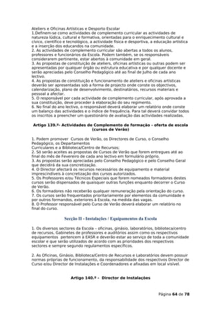Ateliers e Oficinas Artísticas e Desporto Escolar
1.Definem-se como actividades de complemento curricular as actividades de
natureza lúdica, cultural e formativa, orientadas para o enriquecimento cultural e
cívico, científico e tecnológico, a actividade física e desportiva, a educação artística
e a inserção dos educandos na comunidade.
2. As actividades de complemento curricular são abertas a todos os alunos,
professores e funcionários da Escola. Podem também, se os responsáveis
considerarem pertinente, estar abertos à comunidade em geral.
3. As propostas de constituição de ateliers, oficinas artísticas ou outras podem ser
apresentadas por qualquer órgão ou estrutura educativa e por qualquer docente e
serão apreciadas pelo Conselho Pedagógico até ao final de Julho de cada ano
lectivo.
4. As propostas de constituição e funcionamento de ateliers e oficinas artísticas
deverão ser apresentadas sob a forma de projecto onde conste os objectivos,
calendarização, plano de desenvolvimento, destinatários, recursos materiais e
pessoal a afectar.
5. O responsável por cada actividade de complemento curricular, após aprovada a
sua constituição, deve proceder à elaboração do seu regimento.
6. No final do ano lectivo, o responsável deverá elaborar um relatório onde conste
um balanço das actividades e o índice de frequência. Para tal deverá convidar todos
os inscritos a preencher um questionário de avaliação das actividades realizadas.

Artigo 139.º- Actividades de Complemento de formação - oferta de escola
                            (cursos de Verão)

1. Podem promover Cursos de Verão, os Directores de Curso, o Conselho
Pedagógico, os Departamentos
Curriculares e a Biblioteca/Centro de Recursos;
2. Só serão aceites as propostas de Cursos de Verão que forem entregues até ao
final do mês de Fevereiro de cada ano lectivo em formulário próprio.
3. As propostas serão apreciadas pelo Conselho Pedagógico e pelo Conselho Geral
que decidirá da sua concretização.
4. O Director afectará os recursos necessários de equipamento e material
imprescindíveis à concretização dos cursos autorizados.
5. Os Professores e/ou Técnicos Especiais que forem nomeados formadores destes
cursos serão dispensados de quaisquer outras funções enquanto decorrer o Curso
de Verão.
6. Os formadores não receberão qualquer remuneração pela orientação do curso.
7. Os cursos serão frequentados prioritariamente por elementos da comunidade e
por outros formandos, exteriores à Escola, na medida das vagas.
8. O Professor responsável pelo Curso de Verão deverá elaborar um relatório no
final do curso.

                  Secção II - Instalações / Equipamentos da Escola

1. Os diversos sectores da Escola – oficinas, ginásio, laboratórios, biblioteca/centro
de recursos, Gabinetes de professores e auditórios assim como os respectivos
equipamentos pertencem à EASR e deverão estar ao serviço de toda a comunidade
escolar e que serão utilizados de acordo com as prioridades dos respectivos
sectores e sempre segundo regulamentos específicos.

2. As Oficinas, Ginásio, Biblioteca/Centro de Recursos e Laboratórios devem possuir
normas próprias de funcionamento, da responsabilidade dos respectivos Director de
Curso e/ou Director de Instalações e Coordenadores e afixadas em local visível.


                     Artigo 140.º - Director de Instalações



                                                                      Página 64 de 78
 