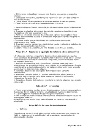 1. O Director de Instalações é nomeado pelo Director observando os seguintes
critérios:
a) Capacidade de iniciativa, coordenação e organização para uma boa gestão dos
bens e consumíveis;
b) Conhecimento dos equipamentos e materiais relativos à área em questão;
c) Capacidade de racionalização das necessidades e recursos.

2. São atribuições do Director de Instalações de acordo com o perfil e objectivos dos
cursos:
a) Organizar e actualizar o inventário do material e equipamento existente nas
instalações e zelar pela sua conservação;
b) Planificar o modo de utilização das instalações e propor a aquisição de novo
material e equipamento, ouvidos os professores do grupo disciplinar, disciplina ou
especialidade;
c) Organizar e gerir bens e consumíveis em conformidade com modelo
implementado pela Escola;
d) Organizar, arquivar e preservar o património e espólio resultante de trabalhos de
alunos e outros realizados nas oficinas;
c) Elaborar relatório a apresentar, no final de cada ano lectivo, ao Director.

  Artigo 141.º - Requisição e aquisição de materiais e bens consumíveis

1.A relação de materiais a requisitar é da competência dos responsáveis pelos
vários sectores e dos professores representantes de disciplina e faz –se nos serviços
administrativos ou através de terminal de computador, disponível na rede interna
em programa específico.
2. A relação de materiais e bens consumíveis a requisitar deverá ser bem
fundamentada e o seu cabimento tem como critérios as necessidades reais de cada
curso/disciplina, a distribuição equitativa por cada um deles, assim como a relação
qualidade/preço dos materiais a adquirir.
3. A análise e despacho da requisição é da Competência do Conselho
Administrativo.
4. No final de cada ano escolar, o Conselho Administrativo deverá analisar e
inventariar todo o material comprado e apresentar o relatório ao Conselho
Pedagógico e Conselho Geral.
5. Compete ao Director de Instalações inventariar o material adquirido para o sector
a seu cargo.

                            Artigo 142.º - Inventários

1 – Todos os sectores da escola e grupos disciplinares que tenham a seu cargo bens
duradouros, devem elaborar e manter actualizados os inventários dos mesmos.
2 – A elaboração dos inventários faz-se em suporte informático.
3 – Um exemplo do inventário deve estar disponível no respectivo sector e outro no
arquivo geral da Escola.
4 – No final de cada ano lectivo o inventário deve ser conferido e se necessário
actualizado.

                    Artigo 143.º - Serviços de Apoio Logístico

   1.   Definição

Enquadram-se nos serviços de apoio logístico, todos os sectores e/ou espaços da
EASR, já criados ou a criar pelo Director, sob proposta dos outros Órgãos de
Administração e Gestão.




                                                                    Página 65 de 78
 