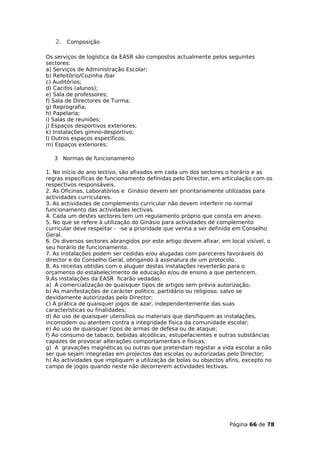 2. Composição

Os serviços de logística da EASR são compostos actualmente pelos seguintes
sectores:
a) Serviços de Administração Escolar;
b) Refeitório/Cozinha /bar
c) Auditórios;
d) Cacifos (alunos);
e) Sala de professores;
f) Sala de Directores de Turma;
g) Reprografia;
h) Papelaria;
i) Salas de reuniões;
j) Espaços desportivos exteriores;
k) Instalações gimno-desportivo;
l) Outros espaços específicos;
m) Espaços exteriores;

   3 Normas de funcionamento

1. No início do ano lectivo, são afixados em cada um dos sectores o horário e as
regras específicas de funcionamento definidas pelo Director, em articulação com os
respectivos responsáveis.
2. As Oficinas, Laboratórios e Ginásio devem ser prioritariamente utilizadas para
actividades curriculares.
3. As actividades de complemento curricular não devem interferir no normal
funcionamento das actividades lectivas.
4. Cada um destes sectores tem um regulamento próprio que consta em anexo.
5. No que se refere à utilização do Ginásio para actividades de complemento
curricular deve respeitar - -se a prioridade que venha a ser definida em Conselho
Geral.
6. Os diversos sectores abrangidos por este artigo devem afixar, em local visível, o
seu horário de funcionamento.
7. As instalações podem ser cedidas e/ou alugadas com pareceres favoráveis do
director e do Conselho Geral, obrigando à assinatura de um protocolo.
8. As receitas obtidas com o aluguer destas instalações reverterão para o
orçamento do estabelecimento de educação e/ou de ensino a que pertencem.
9.As instalações da EASR ficarão vedadas:
a) À comercialização de quaisquer tipos de artigos sem prévia autorização;
b) As manifestações de carácter político, partidário ou religioso, salvo se
devidamente autorizadas pelo Director;
c) À prática de quaisquer jogos de azar, independentemente das suas
características ou finalidades;
d) Ao uso de quaisquer utensílios ou materiais que danifiquem as instalações,
incomodem ou atentem contra a integridade física da comunidade escolar;
e) Ao uso de quaisquer tipos de armas de defesa ou de ataque;
f) Ao consumo de tabaco, bebidas alcoólicas, estupefacientes e outras substâncias
capazes de provocar alterações comportamentais e físicas;
g) A gravações magnéticas ou outras que pretendam registar a vida escolar a não
ser que sejam integradas em projectos das escolas ou autorizadas pelo Director;
h) Às actividades que impliquem a utilização de bolas ou objectos afins, excepto no
campo de jogos quando neste não decorrerem actividades lectivas.




                                                                    Página 66 de 78
 