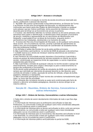 Artigo 144.º - Acessos e circulação

1. O acesso à EASR e circulação no recinto da escola encontra-se reservado aos
alunos, professores e pessoal não docente.
2. Na EASR têm acesso condicionado à área Administrativa, ao Director de Turma
e ao Director os Pais e/ou Encarregados de Educação, os representantes das
instituições que fazem parte dos Órgãos de Administração e Gestão ou qualquer
outra pessoa, que por motivo justificado, tenha assuntos de interesse a tratar,
devendo para tal dirigir-se ao funcionário da serviço na portaria;
3. O acesso dos elementos referidos no número anterior ou de outras pessoas a ela
estranhas está sujeito a identificação. A identificação é feita perante o funcionário
de serviço, mediante a apresentação de um documento de identificação com
fotografia, o qual poderá ficar na posse do funcionário, enquanto durar a
permanência nas instalações, devolvendo-o no momento da saída;
4. O acesso dos Pais e/ou Encarregados de Educação, ou de qualquer outra pessoa,
deve ocorrer, em circunstâncias normais, durante o período de atendimento ao
público e/ou aos Encarregados de Educação do Coordenador de Estabelecimento
e/ou dos professores titulares.
5. As entradas e saídas das Escolas far-se-ão pelos portões principais;
6. Não é permitida a permanência no recinto da EASR de pessoas a ela estranhas;
7. A ESAR reserva-se o direito de introduzir sistemas electrónicos de controlo e
verificação dos acessos;
8. Aos membros da comunidade escolar( docentes e funcionários) é permitido o
acesso ao parque de estacionamento de veículos existente no interior do recinto
escolar, condicionado ao respectivo limite de capacidade e a outros imperativos
estabelecidos pelo Director;
9. Não é permitido a entrada de quaisquer viaturas no recinto escolar e parque de
estacionamento, excepto para cargas e descargas ou para o estacionamento no
parque dos professores e funcionários;
10.Os alunos serão portadores do cartão de estudante da EASR, que será exibido
sempre que solicitado por elementos do pessoal docente ou não docente, para
controlo de entradas e saídas, aquisição de senhas de refeição, artigos do bufete,
papelaria, biblioteca e reprografia.
11.Não é permitido permanecer e fazer recreio dos corredores nomeadamente jogar
jogos, ou outro tipo de actividade;
12. A utilização dos corredores durante as aulas será condicionada pelo facto de
estarem a decorrer actividades pedagógicas, devendo os alunos obrigar-se ao
máximo silêncio.

   Secção III – Reuniões, Ordens de Serviço, Convocatórias e
                      outras Informações

   Artigo 145.º - Ordens de Serviço, Convocatórias e outras Informações

1.Todos têm o direito de serem devidamente informados de tudo o que lhes diga
respeito.
2. A informação de interesse para os professores será afixada na Sala dos
Professores, ou comunicada a estes por qualquer outro meio considerado adequado
e se as circunstâncias assim o justificarem.
3. A informação de interesse para os alunos será afixada no átrio, junto aos serviços
administrativos, ou comunicada a estes por qualquer outro meio considerado
adequado e se as circunstâncias assim o justificarem.
4.A informação de interesse para os funcionários não docentes será afixada no local
a ela destinada, ou comunicada a estes por qualquer outro meio considerado
adequado e se as circunstâncias assim o justificarem.
5. A informação de interesse público será publicada no portal da EASR.

                                                                    Página 67 de 78
 